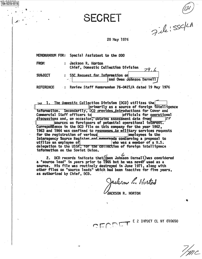 handle is hein.jfk/jfkarch47703 and id is 1 raw text is: 104-10310-10116


                                         SECRET



                                                    20 May 1976


                 MEMORANDUM FOR:  Special Assistant to the DO

                 FROM             Jackson R. Horton
                                  Chief, Domestic Collection Division
                 SUBJECT          SSC  ectzestfar nfgMtiono
                                                     and: Ow  Johnson Darnel
                 REFERENCE : Review Staff Memorandum 76-0421/A dated 19 May 1976


                 o    1.  The Daestic Collection Division (MC0) utilizes the
                                           primarily as a source of foreign ntelligence
                 infomation.   Secondarity. 000 Provides ntroductions for Cover and
                 Comercial  Staff officers to               officials for Querjttonal
                 discussions and, on occasion, ob  ns assesMent  data fr9
                          sources on foreigners of potential operational inte.
                 CorrepoMence  in the DCD file on this company for the year 1962,
                 1963 and 1964 was confined to reseensesJto all tary services requests
                 for the registration of various!              employees in the
                 Interagency Source Reg              a F  o   rning  a proposal to
                 utilize an employee ofj               who was a ember of a U.So
                 delegation to the USSR-*       W1T     eton of foreign intelligence
                 information on the Soviet Union.
                      2.  DCD. records indicate that a  Johnson Darnellfwas considered
                 a source lead ,in years prior to  5 but. he was never used as a
                 source,  His file was routinely destroyed in June 1971. along with
                 other files on 'source leads which had been inactive for five years,
                 as authorized by Chief, OC.



                                                    JACKSON R. NORTON





                                                                 E 2 IMPDET CL BY 010650


