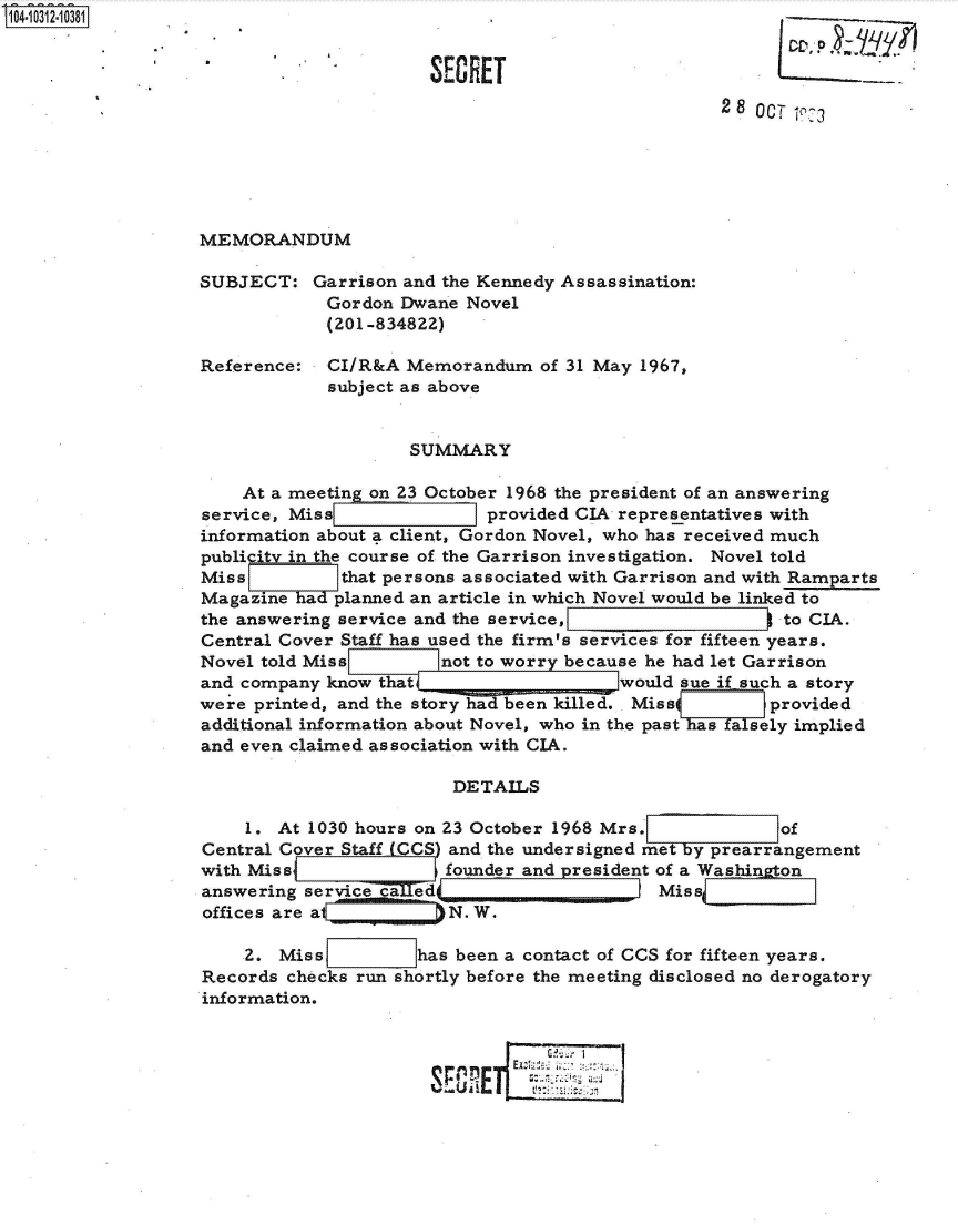 handle is hein.jfk/jfkarch47728 and id is 1 raw text is: 


                      SECRET
                                                  2 8 OCT `73






MEMORANDUM

SUBJECT:   Garrison and the Kennedy Assassination:
            Gordon Dwane  Novel
            (201-834822)

Reference:  CI/R&A  Memorandum   of 31 May 1967,
            subject as above


                    SUMMARY

    At a meeting on 23 October 1968 the president of an answering
service, Miss               provided CIA representatives with
information about a client, Gordon Novel, who has received much
publicity in the course of the Garrison investigation. Novel told
Miss          that persons associated with Garrison and with Ramparts
Magazine ha  planned an article in which Novel would be linked to
the answering service and the service,                 0 to CIA.
Central Cover Staff has used the firm's services for fifteen years.
Novel told Miss       snot to worr because he had let Garrison
and company know that                    would sue if such a story
were printed, and the story had been killed. Miss s    provided
additional information about Novel, who in the past a sely implied
and even claimed association with CIA.

                        DETAILS

    1.  At 1030 hours on 23 October 1968 Mrs.           of
Central Cover Staff CCS) and the undersigned met by prearrangement
with Miss               founder and president of a Washington
answering service    ed                     Mis{
offices are at          N. W.

    2.  Miss         has been a contact of CCS for fifteen years.
Records checks run shortly before the meeting disclosed no derogatory
information.


