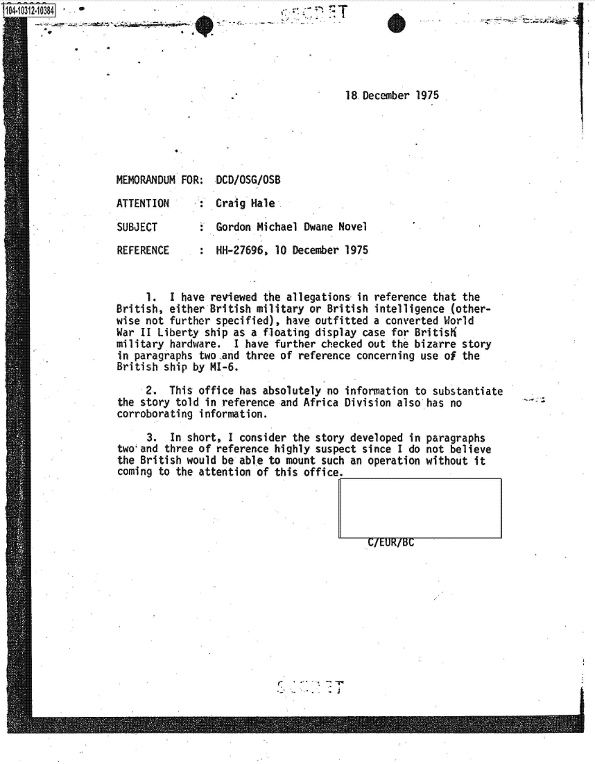 handle is hein.jfk/jfkarch47730 and id is 1 raw text is: 1O4-i12 3 8


-- -' .-- - - ~ ~!


18.December 1975


MEMORANDUM FOR:  DCD/OSG/OSB

ATTENTION     :  Craig Hale

SUBJECT        : Gordon Michael  Dwane Novel

REFERENCE      : HH-27696,  10 December 1975


     1.  I have reviewed the allegations  in reference that the
British, either British military or  British intelligence (other-
wise not further specified), have outfitted  a converted World
War II Liberty ship as a floating display  case for Britis
military hardware.  I have further checked  out the bizarre story
in paragraphs two .and three of reference concerning use of the
British ship by MI-6.

     2.  This office has absolutely  no information to substantiate
the story told in reference and Africa  Division also has no
corroborating information.


     3.  In short, I consider the story developed  in
two'and three of reference highly suspect since  I do
the British would be able to mount such an operation
coming to the attention of this office.


G/EUR/BC


paragraphs
not believe
without it


r.7....


