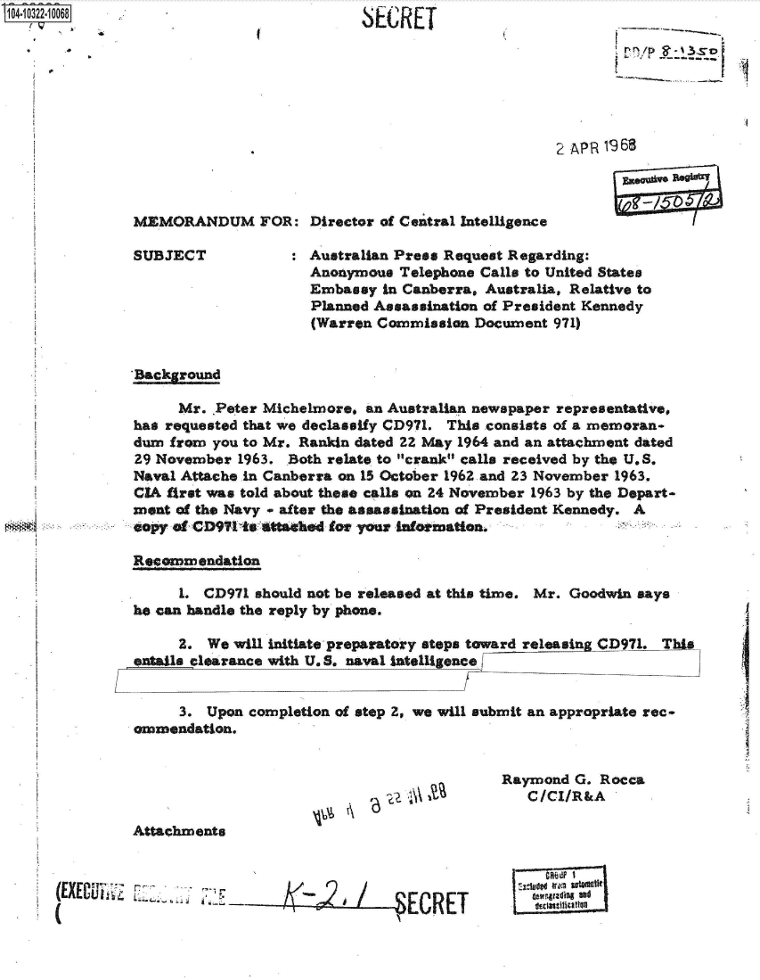 handle is hein.jfk/jfkarch47766 and id is 1 raw text is: 104-10322-10068


SECRET


------a


2 AP R 19 68


MEMORANDUM FOR: Director of Central Intelligence


SUBJECT


Australian Press Request Regarding:
Anonymous  Telephone Calls to United States
Embassy  in Canberra, Australia, Relative to
Planned Assassination of President Kennedy
(Warren Commission  Document 971)


'Bacykround

      Mr. .Peter Michelmore, an Australian newspaper representative,
has requested that we declassify CD971. This consists of a memoran-
dum  from you to Mr. Rankin dated 22 May 1964 and an attachment dated
29 November  1963. Both relate to crank calls received by the U.S.
Naval Attache in Canberra on 15 October 1962 and 23 November 1963.
CIA first was told about these calls on 24 November 1963 by the Depart-
ment of the Navy - after the assassination of President Kennedy. A
spy  af CD99 ts  ttakehd for your ainotination.

Recommendation

      1. CD971 should not be released at this time. Mr. Goodwin says
he can handle the reply by phone.

      2. We will initiate preparatory steps toward releasin CD971. This
entails clearance with U. S. naval intelligence


      3. Upon completion of step 2, we will submit an appropriate rec-
ommendation.


'6   Ala


Attachments


rr/ - , .,


Raymond  G. Rocca
   C/CI/R&A




   :1adt ram stmtit


(EXECUi1


I



