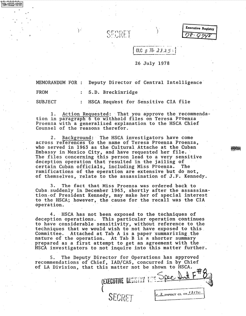 handle is hein.jfk/jfkarch47776 and id is 1 raw text is: 104-10322-10181








                                              OLC  78- 2 /.5:-

                                              26 July 1978


            MEMORANDUM FOR    Deputy Director of Central Intelligence

            FROM              S.D. Breckinridge

            SUBJECT           HSCA.Request for Sensitive CIA file

                 1.  Action Requested:  That you approve the recommenda-
            tion in paragraph 6 to withhold files on Teresa Proenza
            Proenza with a generalized explanation to the HSCA Chief
            Counsel of the reasons therefor.

                 2.  Background:  The HSCA investigators have come
            across re fences  to the name of Teresa Proenza Proenza,
            who served in 1963 as the Cultural Attache at the Cuban
            Embassy in Mexico City, and have requested her file.
            The files concerning this person lead to a very sensitive
            deception operation that resulted in the jailing of
            certain Cuban officials, including Miss Proenza.  The
            ramifications of the operation are extensive but do not,
            of themselves, relate .to the assassination of.J.F. Kennedy.

                 3.  The fact that Miss Proenza was ordered back to
            Cuba suddenly in December 1963, shortly after the assassina-
            tion.of President Kennedy, may make her of special interest
            to the HSCA; however, the cause for the recall was the CIA
            operation.

                 4.  HSCA has not been exposed to the techniques of
           deception  operations.  This particular operation continues
           to  have considerable sensitivity, without reference to the
           techniques  that we would wish to not have exposed to this.
           Committee.   Attached at Tab A is a paper summarizing the
           nature  of the operation.  At Tab B is a shorter summary
           prepared  as a first attempt to get an .agreement with the
           HSCA  investigators to not inquire into this matter further.

                 5. The  Deputy Director for Operations has approved
           recommendations  of Chief, IAD/CAS, concurred in by Chief
           of LA Division,  that this matter not be shown to HSCA.





                                       L                     C-L fly ---- --



