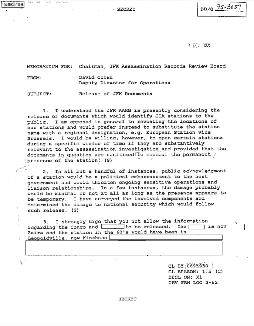 handle is hein.jfk/jfkarch47897 and id is 1 raw text is: 104-10330-100 6                       SECRET                     DD/O











        MMORANDUM  FOR:  Chairman, JFK Assassination Records Review Board

        FROM:            David Cohen
                         Deputy Director for Operations

        SUBJECT:         Release of JFK Documents


             1.   I understand the JPK AARB is presently considering the
        release of documents which would identify CIA  stations to the
        public.  I am opposed in general  to revealing the locations of
        our stations and would prefer instead  to substitute the station
        name with a regional designation, e.g. European  Station vice
        Brussels.  I would be willing, however,  to open certain stations
        during a specific window of  time if they are substantively
        relevant to the assassination investigation  and provided that the
        documents in question are sanitized&th conceal the permanent
        presence of the station   (G)

             2.  In all but a handful of instances, public  acknowledgment
        of a station would be a political  embarrassment to the host
        government and would  threaten ongoing sensitive operations and
        liaison relationships.   In a few instances, the damage probably
        would be minimal or not at all  as long as the presence appears to
        be temporary.   I have surveyed the involved components and
        determined  the damage to national security which would follow
        such release.  (8)

             3.   I strongly urge that you not allow the information
        regarding  the Congo and         to be released.  The       is now
        Zaire and  the station in the 60's would have been in
        Leopoldville,  now Kinshasa




                                                       CL BY0695930[
                                                       CL REASON:' 1.5 (C)
                                                       DECL ON: Xl
                                                       DRV FRM LOC 3-82


SECRET


