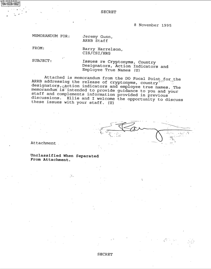 handle is hein.jfk/jfkarch47898 and id is 1 raw text is: 104-10330-10027

                                        SECRET


                                                     8 November 1995

            MEMORANDUM  FOR:     Jeremy Gunn,
                                ARRB  Staff

            FROM:               Barry  Harrelson,
                                CIS/CSI/HRG
            SUBJECT:            Issues  re Cryptonyms, Country
                                Designators,  Action Indicators and
                                Employee True  Names (U)

                 Attached is memorandum  from the DO Focal Point for. the
            ARRB addressing the release of  cryptonyms, country
            designators, action indicators and  employee true names. The
            memorandum .is'intended to provide guidance to you and your
            staff and complements information provided  in previous
            discussions.  Ellie and I welcome  the opportunity to discuss
            these issues with your staff.  (U)









            Attachment.


            Unclassified When Separated
            From Attachment.


SECRET


