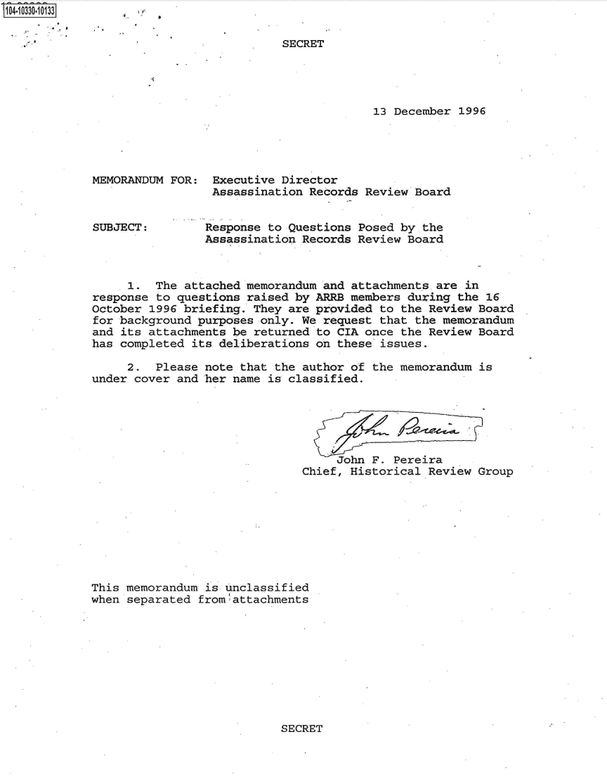 handle is hein.jfk/jfkarch47921 and id is 1 raw text is: S104-10330-10133


SECRET


13 December 1996


MEMORANDUM FOR:


SUBJECT:


Executive  Director
Assassination  Records Review Board


Response to Questions Posed by the
Assassination Records Review Board


     1.  The attached memorandum  and attachments are in
response to questions  raised by ARRB members during the 16
October 1996 briefing. They  are provided to the Review Board
for background purposes  only. We request that the memorandum
and its attachments be  returned to CIA once the Review Board
has completed  its deliberations on these issues.

     2.  Please note  that the author of the memorandum is
under cover and her  name is classified.






                                    John F. Pereira
                               Chief, Historical Review Group








This memorandum  is unclassified
when separated fromlattachments


SECRET


