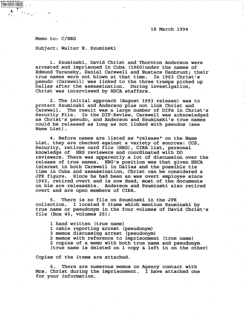 handle is hein.jfk/jfkarch47932 and id is 1 raw text is: 104-10331-10035  -




                                                    18 March 1994

            Memo to: C/HRG

            Subject: Walter E. Szuminski


                 1. Szuminski, David Christ and Thornton Anderson were
            arrested and imprisoned in Cuba (1960)under the names of
            Edmund Taransky, Danial Carswell and Eustace Danbrunt;-their
            true names were not blown at that time.  In 1963 Christ's
            pseudo (Carswell) was linked to the three tramps picked up
            Dallas after the assassination.  During investigation,
            Christ was interviewed by HSCA staffers.

                 2. The initial approach (August 1993 release) was to
            protect Szuminski and Anderson plus not link Christ and
            Carswell.  The result was a large number of DIFs.in Christ's
            Security File.  In the DIF-Review, Carswell was acknowledged
            as Christ's.pseudo, and Anderson and Szuminski's true names
            could be released as long as not linked with pseudos (see
            Name List).

                 4. Before names are listed as release on the Name
            List, they are checked against a variety of sources: CCS,
            Security, retiree card file (HRG), CIRA list, personal
            knowledge of  HRG reviewers and coordinated with DO
            reviewers. There was apparently a lot of discussion over the
            release of true names.  HRG's position was that given HSCA
            interest in both Carswell in Dallas and the possible tie
            time in.Cuba and assassination, Christ can be considered a
            JFK figure.  Since he had been an was overt employee since
            1963, retired overt and is now dead, most of the documents
            on him are releasable.  Anderson and Szuminski also retired
            overt and are open members of CIRA.

                 5.  There is no file on Szuminski in the JFK
            collection.  I located 9 items which mention Szuminski by
            true name or pseudonym in the four volumes of David Christ's
            file (Box 40, volumes 25):

                 1 hand written (true name)
                 1 cable reporting arrest (pseudonym)
                 3 memos discussing arrest (pseudonym)
                 2 memos with reference to imprisonment (true name)
                 2 copies of a memo with both true name and pseudonym
                 (true name is deleted on 1 copy & left in on the other)

            Copies of the items are attached.

                 6.  There are numerous memos on Agency contact with
            Mrs. Christ during the imprisonment.  I have attached one
            for your information.


