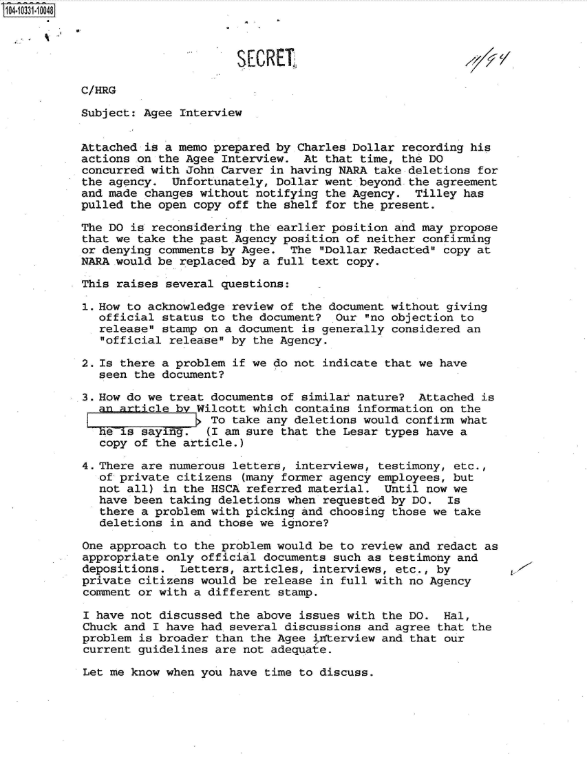 handle is hein.jfk/jfkarch47935 and id is 1 raw text is: 104-10331-10048



                                 SECRET,

           C/HRG

           Subject: Agee Interview


           Attached is a memo prepared by Charles Dollar recording his
           actions ,on the Agee Interview. At that time, the DO
           concurred with John Carver in having NARA take deletions for
           the agency.  Unfortunately, Dollar went beyond the agreement
           and made changes without notifying the Agency.  Tilley has
           pulled the open copy off the shelf for the present.

           The DO is reconsidering the earlier position and may propose
           that we take the past Agency position of neither confirming
           or denying comments by Agee.  The Dollar Redacted copy at
           NARA would be replaced by a full text copy.

           This raises several questions:

           1. How to acknowledge review of the document without giving
              official status to the document?  Our no objection to
              release stamp on a document is generally considered an
              official release by the Agency.

           2. Is there a problem if we do not indicate that we have
              seen the document?

           3. How do we treat documents of similar nature?  Attached is
             anarticle   by Wilcott which contains information on the
                              To take any deletions would confirm what
              he is saying.  (I am sure that the Lesar types have a
              copy of the article.)

           4. There are numerous letters, interviews, testimony, etc.,
              of private citizens (many former agency employees, but
              not all) in the HSCA referred material.  Until now we
              have been taking deletions when requested by DO.  Is
              there a problem with picking and choosing those we take
              deletions in and those we ignore?

           One approach to the problem would be to review and redact as
           appropriate only official documents such as testimony and
           depositions.  Letters, articles, interviews, etc., by
           private citizens would be release in full with no Agency
           comment or with a different stamp.

           I have not discussed the above issues with the DO.  Hal,
           Chuck and I have had several discussions and agree that the
           problem is broader than the Agee ifterview and that our
           current guidelines are not adequate.


Let me know when you have time to discuss.



