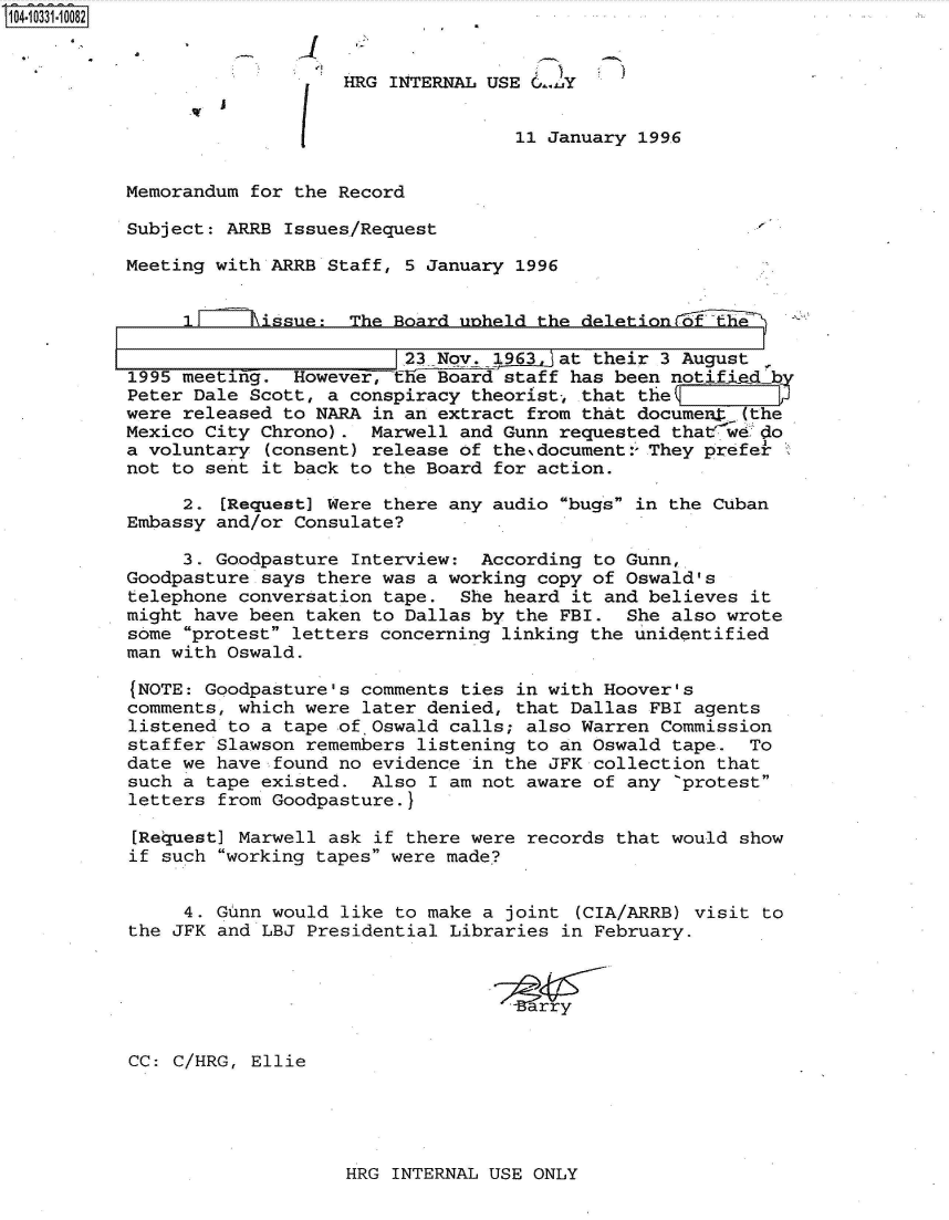 handle is hein.jfk/jfkarch47949 and id is 1 raw text is: 104-10331-10082


                              HRG INTERNAL USE 0..y


                                              11 January 1996


           Memorandum for the Record

           Subject: ARRB Issues/Request

           Meeting with ARRB Staff, 5 January 1996


                1F     issue:  The Board unheld the delationlEi

                                    23 Nov. 1963  at their 3 August
           1995 meeting.  However, the Board staff has been notified b
           Peter Dale Scott, a conspiracy theorist, that the
           were released to NARA in an extract from that documet  (the
           Mexico City Chrono).  Marwell and Gunn requested thatwe  edo
           a voluntary (consent) release of the.document:- They prefe
           not to sent it back to the Board for action.

                2. [Request] Were there any audio bugs in the Cuban
           Embassy and/or Consulate?

                3. Goodpasture Interview:  According to Gunn,
           Goodpasture says there was a working copy of Oswald's
           telephone conversation tape.  She heard it and believes it
           might have been taken to Dallas by the FBI.  She also wrote
           some protest letters concerning linking the unidentified
           man with Oswald.

           (NOTE: Goodpasture's comments ties in with Hoover's
           comments, which were later denied, that Dallas FBI agents
           listened to a tape ofOswald  calls; also Warren Commission
           staffer Slawson remembers listening to an Oswald tape.  To
           date we have found no evidence in the JFK collection that
           such a tape existed.  Also I am not aware of any 'protest
           letters from Goodpasture.}

           [Request] Marwell ask if there were records that would show
           if such working tapes were made?


                4. Gunn would like to make a joint (CIA/ARRB) visit to
           the JFK and LBJ Presidential Libraries in February.






           CC: C/HRG, Ellie


HRG INTERNAL USE ONLY


