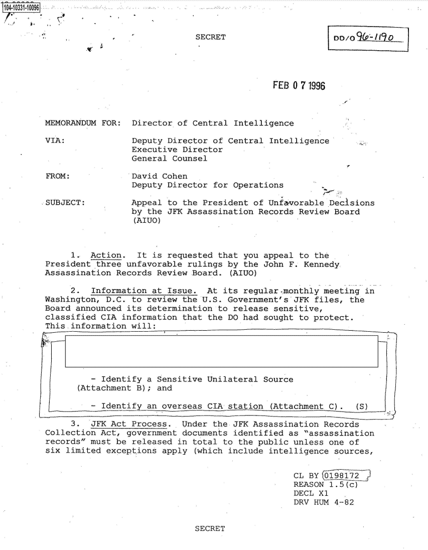 handle is hein.jfk/jfkarch47957 and id is 1 raw text is: 'T04.10331.10096


                                       SECRET                     DD/O  P    O




                                                      FEB 0 7 1996



         MEMORANDUM FOR:  Director of Central Intelligence

         VIA:             Deputy Director of Central Intelligence
                          Executive Director
                          General Counsel

         FROM:            David Cohen
                          Deputy Director for Operations

         SUBJECT:         Appeal to the President of Unfavorable Decisions
                          by the JFK Assassination Records Review Board
                          (AIUO)



              1.  Action.  It is requested that you appeal to the
         President three unfavorable rulings by the John F. Kennedy.
         Assassination Records Review Board. (AIUO)

              2.  Information at Issue.  At its regular-monthly meeting in
         Washington, D.C. to review the U.S. Government's JFK files, the
         Board announced its determination to release sensitive,
         classified CIA information that the DO had sought to protect.
         This information will:





                   -Identify a Sensitive Unilateral Source
               (Attachment B); and

                  - Identify an overseas CIA station (Attachment C).   (S)

              3.  JFK Act Process.  Under the JFK Assassination Records
         Collection Act, government documents identified as assassination
         records must be released in total to the public unless one of
         six limited exceptions apply (which include intelligence sources,


                                                          CL BY 0198172
                                                          REASON 1.5(c)
                                                          DECL Xl
                                                          DRV HUM 4-82


SECRET


