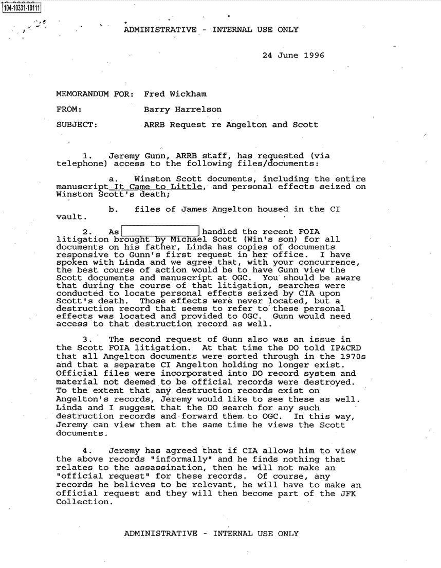 handle is hein.jfk/jfkarch47966 and id is 1 raw text is: 104-10331-10111

                       ADMINISTRATIVE  - INTERNAL USE ONLY


                                                  24 June 1996



          MEMORANDUM FOR:  Fred Wickham

          FROM:            Barry Harrelson

          SUBJECT:         ARRB Request re Angelton and Scott


               1.   Jeremy Gunn, ARRB  staff, has requested (via
          telephone) access to the  following files/documents:

                    a.   Winston  Scott documents, including the entire
          manuscript  It Came to Little, and personal effects seized on
          Winston Scott's death;
                    b.   files of  James Angelton housed in the CI
          vault.
               2.   As             ]handled   the recent FOIA
          litigation brought by Michael  Scott (Win's son) for all
          documents on his  father, Linda has copies of documents
          responsive to Gunn's  first request in her office.  I have
          spoken with Linda and we  agree that, with your concurrence,
          the best course of action  would be to have Gunn view the
          Scott documents and manuscript  at OGC. You should be aware
          that during the course of  that litigation, searches were
          conducted to locate personal  effects seized by CIA upon
          Scott's death.  Those effects  were never located, but a
          destruction record that  seems to refer to these personal
          effects was located and provided  to OGC. Gunn would need
          access to that destruction  record as well.

               3.   The second  request of Gunn also was an issue in
          the Scott FOIA litigation.   At that time the DO told IP&CRD
          that all Angelton documents  were sorted through in the 1970s
          and that a separate CI Angelton holding no longer exist.
          Official files were  incorporated into DO record system and
          material not deemed to be  official records were destroyed.
          To the extent that any destruction records exist on
          Angelton's records, Jeremy  would like to see these as well.
          Linda and I suggest  that the DO search for any such
          destruction records and  forward them to OGC. In this way,
          Jeremy can view them at  the same time he views the Scott
          documents.

               4.   Jeremy has  agreed that if CIA allows him to view
          the above records  informally and he finds nothing that
          relates to the assassination,  then he will not make an
          official request  for these records. Of course, any
          records he believes  to be relevant, he will have to make an
          official request and  they will then become part of the JFK
          Collection.


ADMINISTRATIVE - INTERNAL USE ONLY


