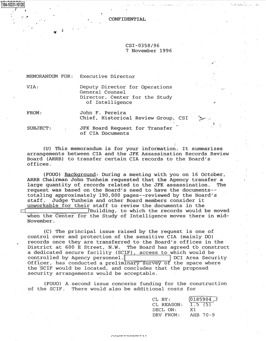 handle is hein.jfk/jfkarch47973 and id is 1 raw text is: 14.1331-10120


                                  CONFIDENTIAL




                                        CSI-0358/96
                                        7 November 1996




       MEMORANDUM  FOR:  Executive Director

       VIA:              Deputy Director for Operations
                         General Counsel
                         Director, Center for the Study
                           of Intelligence

       FROM:             John F. Pereira
                         Chief, Historical Review Group, CSI     -

        SUBJECT:         JFK Board Request for Transfer
                         of CIA Documents


             (U) This memorandum is for your information. It summarizes
        arrangements between CIA and the JFK Assassination Records Review
        Board (ARRB) to transfer certain CIA records to the Board's
        offices.

             (FOUO) Background:.During a meeting with you on 16 October,
        ARRB Chairman John Tunheim requested that the Agency transfer a
        large quantity of records related to the JFK assassination.  The
        request was based on the Board's need to have the documents--
        totaling approximately 190,000 pages--reviewed by the Board's
        staff.  Judge Tunheim and other Board members consider it
        unworkable for their staff to review the documents in the
      Ed Building, to which the records would be moved
        when the Center for the Study of Intelligence moves there in mid-
        November.

             (C) The principal issue raised by the request is one of
        control over and protection of the sensitive CIA (mainly DO)
        records once they are transferred to the Board's offices in the
        District at 600 E Street, N.W.  The Board has agreed tb construct
        a dedicated secure facility (SCIF), access to which would be
        controlled by Agency personnel.                DCI Area Security
        Officer, has conducted a preliminary survey of the space where
        the 'SCIF would be located, and concludes that the proposed
        security arrangements would be acceptable.

             (FOUO) A second issue concerns funding for the construction
        of the SCIF.  There would also be additional costs for

                                                CL BY:       0185904
                                                CL REASON:   175 (5)
                                                DECL ON:    X1
                                                DRV FROM:   AHB  70-9


nn,~,nrnr',~Tmr ,~ r


