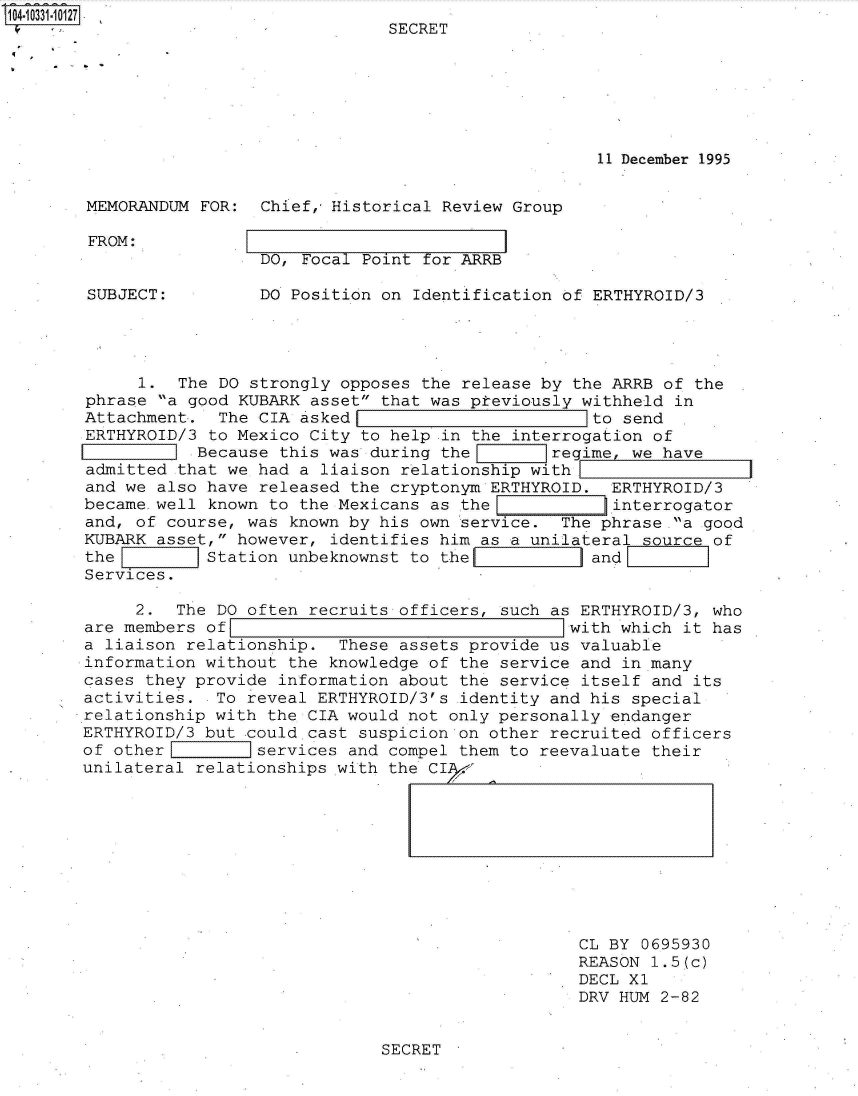 handle is hein.jfk/jfkarch47978 and id is 1 raw text is: 
                              SECRET







                                                  11 December 1995


MEMORANDUM FOR:  Chief,Historical  Review Group


FROM:


DO, Focal Point for ARRB


SUBJECT:         DO Position on Identification of ERTHYROID/3




     1.  The DO strongly opposes the release by the ARRB of the
phrase a good KUBARK asset that was pteviously withheld in
Attachment.  The CIA asked                        to send
ERTHYROID/3 to Mexico City to help .in the interrogation of
        _I Because this was during the        regime, we have
admitted that we had a liaison relationship with
and we also have released the cryptonym ERTHYROID.  ERTHYROID/3
became well known to the Mexicans as the     ninterrogator
and, of course, was known by his own service.  The phrase a good
KUBARK asset, however, identifies him as a unilateral source of
the         Station unbeknownst to the           land
Services.

     2.  The DO often recruits officers, such as ERTHYROID/3, who
are members of                                  with which it has
a liaison relationship.  These assets provide us valuable
information without the knowledge of the service and in many
cases they provide information about the service itself and its
activities.  To reveal ERTHYROID/3's identity and his special
relationship with the CIA would not only personally endanger
ERTHYROID/3 but could.cast suspicion on other recruited officers
of other         services and compel them to reevaluate their
unilateral relationships with the CIA-


CL BY 0695930
REASON 1.5(c)
DECL Xl
DRV HUM 2-82


SECRET


