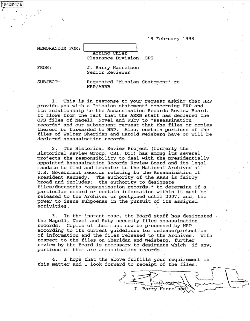 handle is hein.jfk/jfkarch47987 and id is 1 raw text is: 104-10331-10137






                                                  18 February 1998

            MEMORANDUM FOR:     Acting__ __ __
                               Acting Chief
                             Clearance Division, OPS

            FROM:            J. Barry Harrelson
                             Senior Reviewer

            SUBJECT:         Requested Mission Statement re
                             HRP/ARRB


                 1.  This is in response to your request asking that HRP
            provide you with a mission statement concerning HRP and
            its relationship to the Assassination Records Review Board.
            It flows from the fact that the ARRB staff has declared  the
            OPS files of Nagell, Novel and Ruby to assassination
            records and our subsequent request that the files or copies
            thereof be forwarded to HRP.  Also, certain portions of  the
            files of Walter Sheridan and Harold.Weisberg have or will be
            declared assassination records.

                 2.  The Historical Review Project  (formerly the
            Historical Review Group, CSI, DCI) has among its several
            projects the responsibility to deal with the presidentially
            appointed Assassination Records Review Board and  its legal
            mandate to find and transfer to the National Archives all
            U.S. Government records relating to the Assassination of
            President Kennedy.  The authority of the ARRB is  fairly
            broad and includes:  the authority to designate
            files/documents  assassination records, to determine if a
            particular record or certain information within  it must be
            released to the Archives or postponed until 2007, and,  the
            power to issue subpoenas in the pursuit of its assigned
            activities.

                 3.  In the instant case, the Board staff has designated
            the Nagell, Novel and Ruby security files assassination
            records.  Copies of them must now be processed by HRP
            according to its current guidelines for release/protection
            of information and the  files released to the Archives. With
            respect to the files on Sheridan and Weisberg,  further
            review by the Board is necessary to designate which,  if any,
            portions of them are assassination records.

                 4.  I hope that  the above fulfills your requirement in
            this matter and I look  forward to receipt of the files.




                                             J. Barry Harrels


