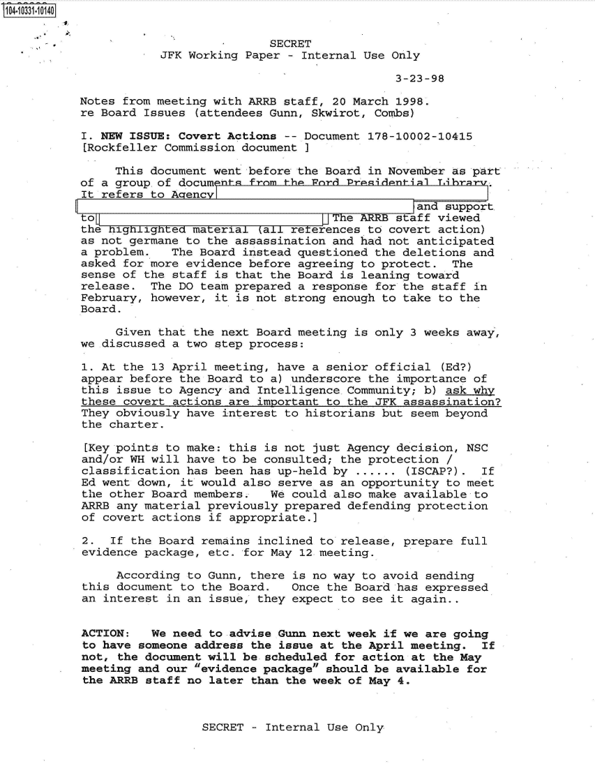 handle is hein.jfk/jfkarch47990 and id is 1 raw text is: 104-10331-10140


                                      SECRET
                      JFK Working Paper  - Internal Use Only

                                                        3-23-98

           Notes from meeting with ARRB staff, 20 March 1998.
           re Board Issues (attendees Gunn, Skwirot, Combs)

           I. NEW ISSUE: Covert Actions -- Document 178-10002-10415
           [Rockfeller Commission document

                This document went before the Board in November as part
           of a group~of documents from the Ford Presidential Librr
           It refers to Acrencyl
                                                           and support.
           to                                 ]TeARRB   staff viewed
           the nighlighted material  all reterences to covert action)
           as not germane to the assassination and had not anticipated
           a problem.   The Board instead questioned the deletions and
           asked for more evidence before agreeing to protect.  The
           sense of the staff is that the Board is leaning toward
           release.  The DO team prepared a response for the staff in
           February, however, it is not strong enough to take to the
           Board.

                Given that the next Board meeting is only 3 weeks away,
           we discussed a two step process:

           1. At the 13 April meeting, have a senior official  (Ed?)
           appear before the Board to a) underscore the importance of
           this issue to Agency and Intelligence Community; b) ask why
           these covert actions are important to the JFK assassination?
           They obviously have interest to historians but seem beyond
           the charter.

           [Key points to make: this is not just Agency decision, NSC
           and/or WH will have to be consulted; the protection /
           classification has been has up-held by ...... (ISCAP?).  If
           Ed went down, it would also serve as an opportunity to meet
           the other Board members.   We could also make available to
           ARRB any material previously prepared defending protection
           of covert actions if appropriate.]

           2.  If the Board remains inclined to release, prepare full
           evidence package, etc. for May 12 meeting.

                According to Gunn, there is no way to avoid sending
           this document to the Board.   Once the Board has expressed
           an interest in an issue, they expect to see it again..


           ACTION:   We need to advise Gunn next week if we are going
           to have someone address the issue at the April meeting.  If
           not, the document will be scheduled for action at the May
           meeting and our evidence package should be available for
           the ARRB staff no later than the week of May 4.


SECRET - Internal Use Only


