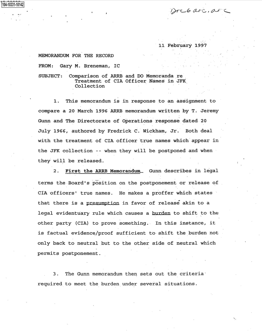 handle is hein.jfk/jfkarch47992 and id is 1 raw text is: 104-10331-10142



                                                      11>Feb  ax-      XJQ


                                                    11 February 1997

            MEMORANDUM FOR THE RECORD

            FROM:  Gary M. Breneman, IC

            SUBJECT:  Comparison of ARRB and DO Memoranda re
                        Treatment of CIA Officer .Names in JFK
                        Collection


                 1.  This memorandum is in response to an assignment to

            compare a 20 March 1996 ARRB memorandum written by T. Jeremy

            Gunn and The Directorate of Operations response dated 20

            July 1966, authored by Fredrick C. Wickham, Jr.  Both deal

            with the treatment of CIA officer true names which appear in

            the JFK collection -- when they will be.postponed and when

            they will be released.

                 2.  First the ARRB Memorandum   Gunn describes in legal

            terms the Board's position on the postponement or release of

            CIA officers' true names.  He makes a proffer which states

            that there is a presumption in favor of release akin to a

            legal evidentuary rule which causes a burden to shift to the

            other party (CIA) to prove something.  In this instance, it

            is factual evidence/proof sufficient to shift the burden not

            only back to neutral but to the other side of neutral which

            permits postponement.



                 3.  The Gunn memorandum then sets out the criteria,

            required to meet the burden under several situations.


