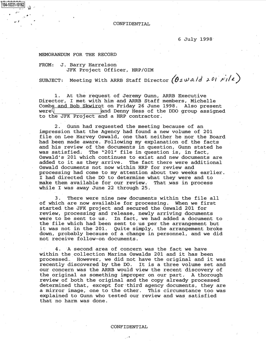 handle is hein.jfk/jfkarch48004 and id is 1 raw text is: 104-10331-10162


                                    CONFIDENTIAL


                                                         6 July 1998


            MEMORANDUM FOR THE RECORD

            FROM:  J. Barry Harrelson
                     JFK Project Officer, HRP/OIM

            SUBJECT:  Meeting With ARRB Staff Director         Id   O  A/)


                 1.  At the request of Jeremy Gunn, ARRB Executive
            Director, I met with him and ARRB Staff members, Michelle
            Combs and Bob Skwirot on Friday 26 June 1998.  Also present
            were                and Denny Hess of the DDO group assigned
            to the JFK Project and a HRP contractor.

                 2.  Gunn had requested the meeting because of an
            impression that the Agency had found a new volume of 201
            file on Lee Harvey Oswald, one that neither he nor the Board
            had been made aware. Following my explanation of.the facts
            and his review of the documents in question, Gunn stated he
            was satisfied.  The 201 file in question is, in fact,
            Oswald's 201 which continues to exist and new documents are
            added to it as they arrive.  The fact there were additional
            Oswald documents not now within HRP for review and
            processing had come to my attention about two weeks earlier.
            I had directed the DO to determine what they were and  to
            make them available for our review.  That was in process
            while I was away June 22 through 25.

                 3.  There were nine new documents within the  file all
            of ,which are now available for processing. When we  first
            started the JFK project and secured the Oswald 201  for
            review, processing and release, newly arriving documents
            were to be sent to us.  In fact, we had added a document  to
            the file which had been sent to us per the arrangement but
            it was not in the 201.  Quite simply, the arrangement broke
            down, probably because of a change in personnel, and we  did
            not receive follow-on documents.

                 4.  A second area of concern was the fact we have
            within the collection Marina Oswalds 201 and it has been
            processed.. However, we did not have the original and  it was
            recently discovered by the DO.  It is a three volume  set and
            our concern was the ARRB would view the recent discovery  of
            the original as something  improper on our part. A  thorough
            review of both the original and the copy already processed
            determined that, except  for third agency documents, they are
            a mirror image, one to the other.  This circumstance  too was
            explained to Gunn who tested our review and was  satisfied
            that no harm was done.


CONFIDENTIAL


