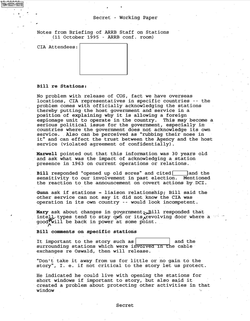 handle is hein.jfk/jfkarch48071 and id is 1 raw text is: 104-10331-10318

                               Secret - Working Paper


            Notes from Briefing of ARRB Staff on Stations
                 (11 October 1995 - ARRB conf. room)

            CIA Attendees:







            Bill re Stations:

            No problem with release of COS, fact we have overseas
            locations, CIA representatives in specific countries  -- the
            problem comes with officially acknowledging the stations
            thereby putting the host government and service in a
            position of explaining why it is allowing a foreign
            espionage unit to operate in the country.  This may become a
            serious political issue for the government, especially in
            countries where the government does not acknowledge its own
            service.  Also can be perceived as rubbing their nose in
            it and can effect the trust between the Agency and the host
            service (violated agreement of confidentially).

            Marwell pointed out that this information was 30 years old
            and ask what was the impact of acknowledging a station
            presence in 1963 on current operations or relations.

            Bill responded opened up old sores and cited      and the
            sensitivity to our involvement in past election.  Mentioned
            the reaction to the announcement on covert actions by.DCI.

            Gunn ask if stations = liaison relationship; Bill said the
            other service can not say it did not know the CIA was
            operation in its own country -- would look incompetent.

            Mary ask about changes in govprnmenti, ill responded that
            intel  types tend to stay o1f6 or itsprevolving door where a
            good  ill be back in power at some point.

            Bill comments on specific stations

            It important to the story such as              and the
            surrounding stations which were involveoin  t e cable
            exchanges re Oswald, then will release.

            Don't take it away from us for little or no gain to the
            story, I. e. if not critical to the story let us protect.

            He indicated he could live with opening the stations for
            short windows if important to story, but also said it
            created a problem about protecting other activities in that
            window


Secret


