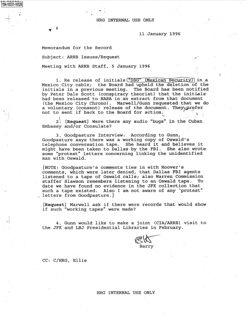 handle is hein.jfk/jfkarch48077 and id is 1 raw text is: 104-10331-10326


                                  HRG INTERNAL USE ONLY


                                                  11 January 1996


              Memorandum  for the Record

              Subject:  ARRB Issues/Request

              Meeting  with ARRB Staff, 5 January 1996


                    1. Re release of initials tDSG  Mexican   ec       in .a
              Mexico  City cable;  the Board had upheld the deletion of the
              initials  in a previous meeting.  The Board has been notified
              by  Peter Dale Scott (conspiracy theorist) that the initials
              had been  released to NARA in an extract from that document
              (the Mexico  City Chrono).  Marwell/Gunn requested.that we do
              a voluntary  (consent) release of the document. They prefer
              not  to sent if back to the Board for action.

                    2. [Request] Were there any audio bugs in the Cuban
               Embassy and/or Consulate?

                    3. Goodpasture Interview:  According to Gunn,
               Goodpasture says there was a working copy of Oswald's
               telephone conversation tape.  She heard it and believes it
               might have been taken to Dallas by the FBI.  She also wrote
               some protest letters concerning linking the unidentified
               man with Oswald.

               (NOTE: Goodpasture's comments ties in with Hoover's
               comments, which were later denied, that Dallas FBI agents
               listened to a tape of Oswald calls; also Warren Commission
               staffer Slawson remembers listening to an Oswald tape.  To
               date we have found no evidence in the JFK collection that
               such a tape existed.  Also I am not aware of any 'protest
               letters from Goodpasture.}

               [Request] Marwell ask if there were records that would show
               if such working tapes were made?


                    4. Gunn would like to make a joint (CIA/ARRB) visit to
               the JFK and LBJ Presidential Libraries in February.



                                                  Barry


               CC: C/HRG, Ellie


HRG INTERNAL USE ONLY


