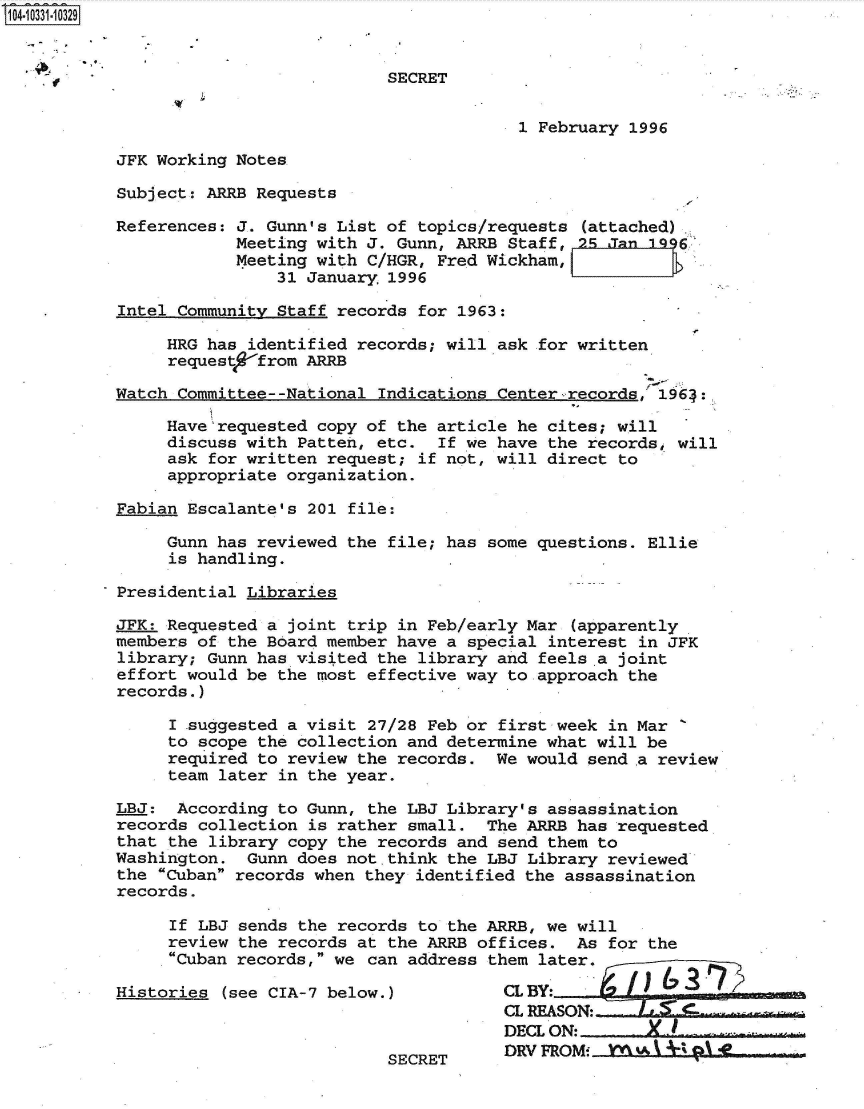 handle is hein.jfk/jfkarch48078 and id is 1 raw text is: 14.10331-10329


                                      SECRET


                                                   1 February 1996

          JFK Working Notes

          Subject: ARRB Requests

          References: J. Gunn's List of  topics/requests (attached)
                      Meeting with J. Gunn, ARRB  Staff, n5 Jan 1996
                      Meeting with C/HGR, Fred Wickham,
                          31 January  1996

           Intel Community Staff records for 1963:

               HRG has  identified records; will ask for written
               request   from ARRB

          Watch  Committee--National Indications Center-records, 1964:.

               Have'requested copy of the article  he cites; will
               discuss with  Patten, etc.  If we have the records, will
               ask  for written request; if not, will direct to
               appropriate organization.

          Fabian  Escalante's 201 file:

               Gunn has reviewed the  file; has some questions. Ellie
               is  handling.

          Presidential Libraries

          JFK: Requested a  joint trip in Feb/early Mar (apparently
          members  of the Board member have a special interest in JFK
          library;  Gunn has visited the library and feels .a joint
          effort would be  the most effective way to approach the
          records.)

                I suggested a visit 27/28 Feb or first week in Mar
                to scope the collection and determine what will be
                required to review the records. We would  send a review
                team later in the year.

          LBJ:  According  to Gunn, the LBJ Library's assassination
          records  collection is rather small. The ARRB has  requested
          that  the library copy the records and send them to
          Washington.  Gunn does not.think the  LBJ Library reviewed
          the  Cuban records when they identified the assassination
          records.

                If LBJ sends the records to the ARRB, we will
                review the records at the ARRB offices. As  for the
                Cuban records, we can address them later.

          Histories  (see CIA-7 below.)          CLBY
                                                 CL REASON:-
                                                 DECL ON: X-
                                                 DRV FROMi   kw3 I  01 AL.
                                      SECRET



