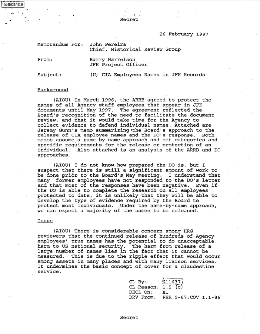 handle is hein.jfk/jfkarch48083 and id is 1 raw text is: 104-10331-10338


                                       Secret


                                                    26 February 1997

            Memorandum For:  John Pereira
                             Chief, Historical Review Group

            From:            Barry Harrelson
                             JFK Project Officer

            Subject:         (U) CIA Employees Names in JFK Records


            Background

                 (AIOU) In March 1996, the ARRB agreed to protect the
            names of all Agency staff employees that appear in JFK
            documents untilMay  1997.  The agreement reflected the
            Board's recognition of the need to facilitate the document
            review, and that it would take time for the Agency to
            collect evidence to defend individual names. Attached are
            Jeremy Gunn's memo summarizing,'the Board's approach to the
            release of CIA employee names and the DO's response.  Both
            memos assume a name-by-name approach and set categories and
            specific requirements for the release or protection of an
            individual.  Also attached is an analysis of the AkRB and DO
            approaches.

                 (AIOU) I do not know how prepared the DO is, but I
            suspect that there is still a significant amount of work to
            be done prior to the Board's May meeting.  I understand that
            many  former employees have not responded to the DO's letter
            and that most of the responses have been negative.  Even if
            the DO is able to complete the research on all employees
            protected to date, it is unlikely that they will be able to
            develop the type of evidence required by the Board to
            protect most individuals.  Under the name-by-name approach,
            we can expect a majority of the names to be released.

            Issue

                 (AIOU) There is considerable concern among HRG
            reviewers that the continued release of hundreds of Agency
            employees' true names has the potential to do unacceptable
            harm to US national security.  The harm from release of a
            large number of names lies in the fact that it cannot be
            measured.  This is due to the ripple effect that would occur
            among assets in many places and with many liaison services.
            It undermines the basic concept of cover for a claudestine
            service.

                                          CL By:,    611637'
                                          CL Reason: 1.5 (c)
                                          DECL On:   X1
                                          DRV From:  PER 9-87;COV 1.1-86


Secret


