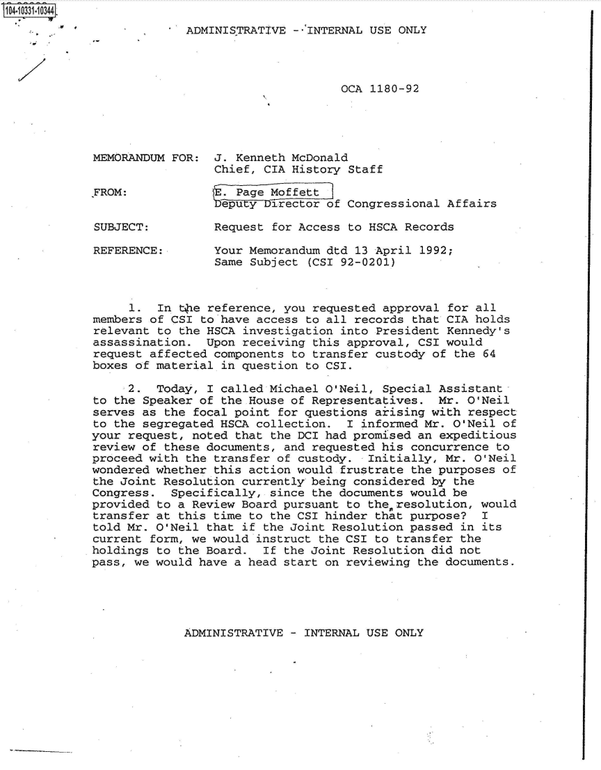 handle is hein.jfk/jfkarch48086 and id is 1 raw text is: 104-10331-0344.
                    O13[ADMINISTRATIVE   --INTERNAL USE ONLY




                                                OCA 1180-92




             MEMORANDUM FOR:  J. Kenneth McDonald
                              Chief, CIA History Staff

             FROM:             . Page Moffett
                              eputy  Director of Congressional Affairs

             SUBJECT:         Request for Access to HSCA Records

             REFERENCE:       Your Memorandum dtd 13 April 1992;
                              Same Subject (CSI 92-0201)



                  1.  In the reference, you requested approval for all
             members of CSI to have access to all records that CIA holds
             relevant to the HSCA investigation into President Kennedy's
             assassination.  Upon receiving this approval, CSI would
             request affected components to transfer custody of the 64
             boxes of material in question to CSI.
                  2.  Today, I called Michael O'Neil, Special Assistant
             to the Speaker of the House of Representatives.  Mr. O'Neil
             serves as the focal point for questions ariising with respect
             to the segregated HSCA collection.  I informed Mr. O'Neil of
             your request, noted that the DCI had promised an expeditious
             review of these documents, and requested his concurrence to
             proceed with the transfer of custody.  Initially, Mr. O'Neil
             wondered whether this action would frustrate the purposes of
             the Joint Resolution currently being considered by the
             Congress.  Specifically, since the documents would be
             provided to a Review Board pursuant to theresolution,  would
             transfer at this time to the CSI hinder that purpose?  I
             told Mr. O'Neil that if the Joint Resolution passed in its
             current form, we would instruct the CSI to transfer the
             holdings to the Board.  If the Joint Resolution did not
             pass, we would have a head start on reviewing the documents.


ADMINISTRATIVE - INTERNAL USE ONLY


