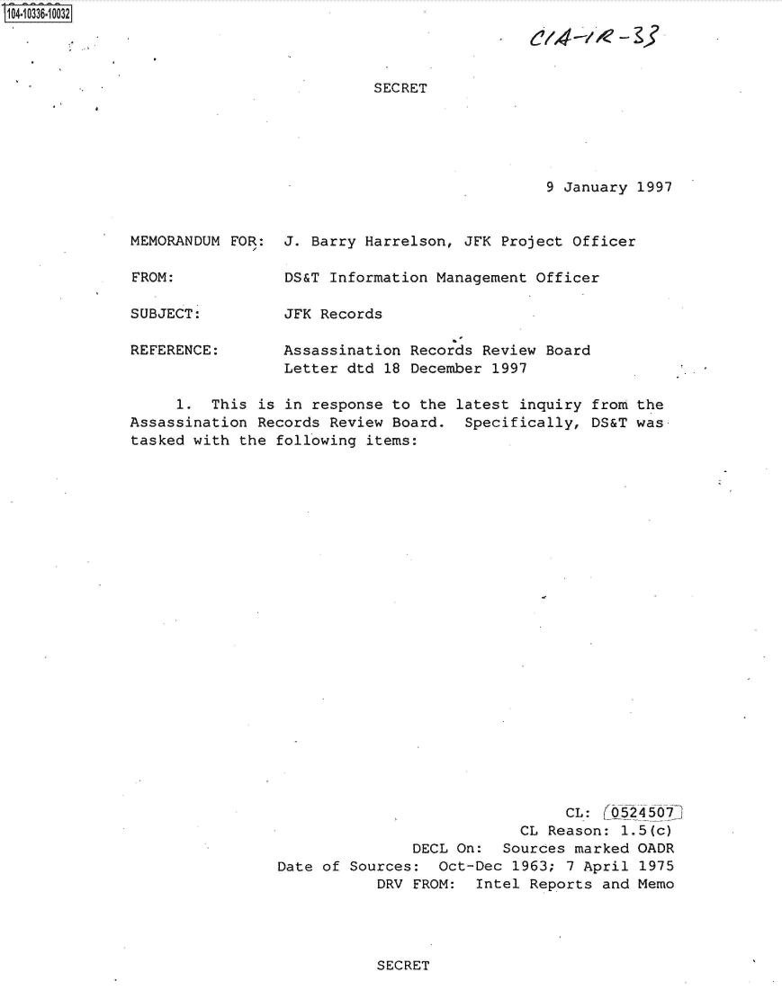 handle is hein.jfk/jfkarch48173 and id is 1 raw text is: S1O4~iO336~1OO32


SECRET


9 January 1997


MEMORANDUM FOR:


FROM:


SUBJECT:

REFERENCE:


J. Barry Harrelson, JFK  Project Officer

DS&T Information Management  Officer

JFK Records

Assassination Records  Review Board
Letter dtd 18 December  1997


     1.  This  is in response to the latest inquiry from the
Assassination Records  Review Board.  Specifically, DS&T was
tasked with the  following items:
























                                                 CL:  r524   7
                                            CL Reason:  1.5(c)
                                DECL On:  Sources marked OADR
                 Date of Sources:  Oct-Dec 1963; 7 April  1975
                            DRV FROM:  Intel Reports and Memo


SECRET


