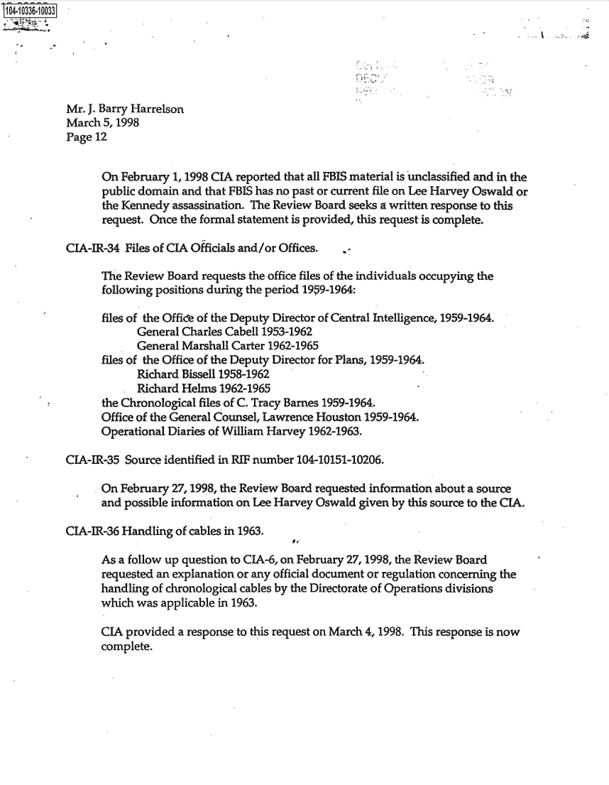 handle is hein.jfk/jfkarch48174 and id is 1 raw text is: 104.10336-10033






           Mr. J. Barry Harrelson
           March 5, 1998
           Page 12


                 On February  1, 1998 CIA reported that all FBIS material is unclassified and in the
                 public domain and that FBIS has no past or current file on Lee Harvey Oswald or
                 the Kennedy assassination. The Review Board seeks a written response to this
                 request. Once the formal statement is provided, this request is complete.

           CIA-IR-34 Files of CIA Officials and/or Offices. .-

                 The Review  Board requests the office files of the individuals occupying the
                 following positions during the period 1959-1964:

                 files of the Office of the Deputy Director of Central Intelligence, 1959-1964.
                       General Charles Cabell 1953-1962
                       General Marshall Carter 1962-1965
                 files of the Office of the Deputy Director for Plans, 1959-1964.
                       Richard Bissell 1958-1962
                       Richard Helms  1962-1965
                 the Chronological files of C. Tracy Barnes 1959-1964.
                 Office of the General Counsel, Lawrence Houston 1959-1964.
                 Operational Diaries of William Harvey 1962-1963.

           CIA-IR-35 Source identified in RIF number 104-10151-10206.

                 On February 27,1998, the Review Board requested information about a source
                 and possible information on Lee Harvey Oswald given by this source to the CIA.

           CIA-IR-36 Handling of cables in 1963.

                 As a follow up question to CIA-6, on February 27,1998, the Review Board
                 requested an explanation or any official document or regulation concerning the
                 handling of chronological cables by the Directorate of Operations divisions
                 which was applicable in 1963.

                 CIA provided a response to this request on March 4, 1998. This response is now
                 complete.


