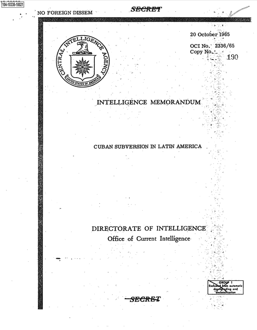 handle is hein.jfk/jfkarch48197 and id is 1 raw text is: 
NO FOREIGN DISSEM


INTELLIGENCE MEMORAND


A
.q ,    1.





      TES of


CUBAN  SUBVERSION  IN LATIN AMERICA














DIRECTORATE OF INTELLIGENCE

     Office of Current Intelligence







                                     IEidu1 4JmawomohcI
                                     do  d ip3tng and


S1O4~iO338~1OO21


.~
  Ix


.


20 October 1965

OCI No. 2336/65
Copy No
            190







UM..


