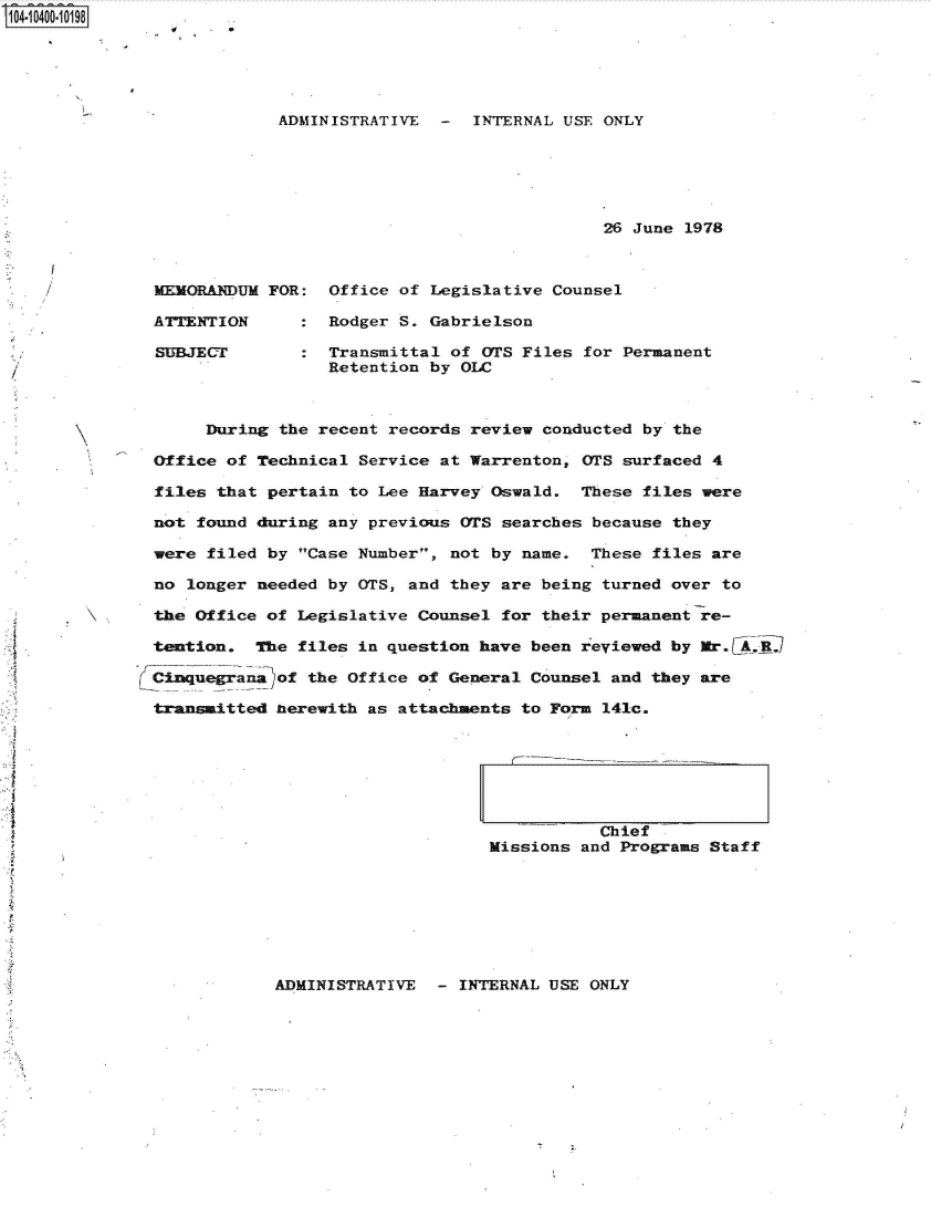 handle is hein.jfk/jfkarch48207 and id is 1 raw text is: S1O4~iO4OO~1O198


ADMINISTRATIVE  -  INTERNAL USE ONLY






                                26 June 1978


MEMORANDUM

ATTENTION

SUBJECT


FOR:


Office of Legislative Counsel

Rodger S. Gabrielson

Transmittal of OTS Files for Permanent
Retention by OLC


     During  the recent records review conducted by the

Office of Technical  Service at Warrenton, OTS surfaced 4

files that pertain  to Lee Harvey Oswald.  These files were

not found during any previous  OTS searches because they

were filed by Case Number,  not by name.  These files are

no longer needed by OTS, and  they are being turned over to

the Office of Legislative Counsel  for their permanent re-

tention.  The files in question  have been reviewed by Mr.Cj.AR,

Ciuegrana)of   the Office of General  Counsel and they are

transiitted herewith as attachments  to Form 141c.


           Chief
Missions and Programs Staff


ADMINISTRATIVE  - INTERNAL USE ONLY


e



