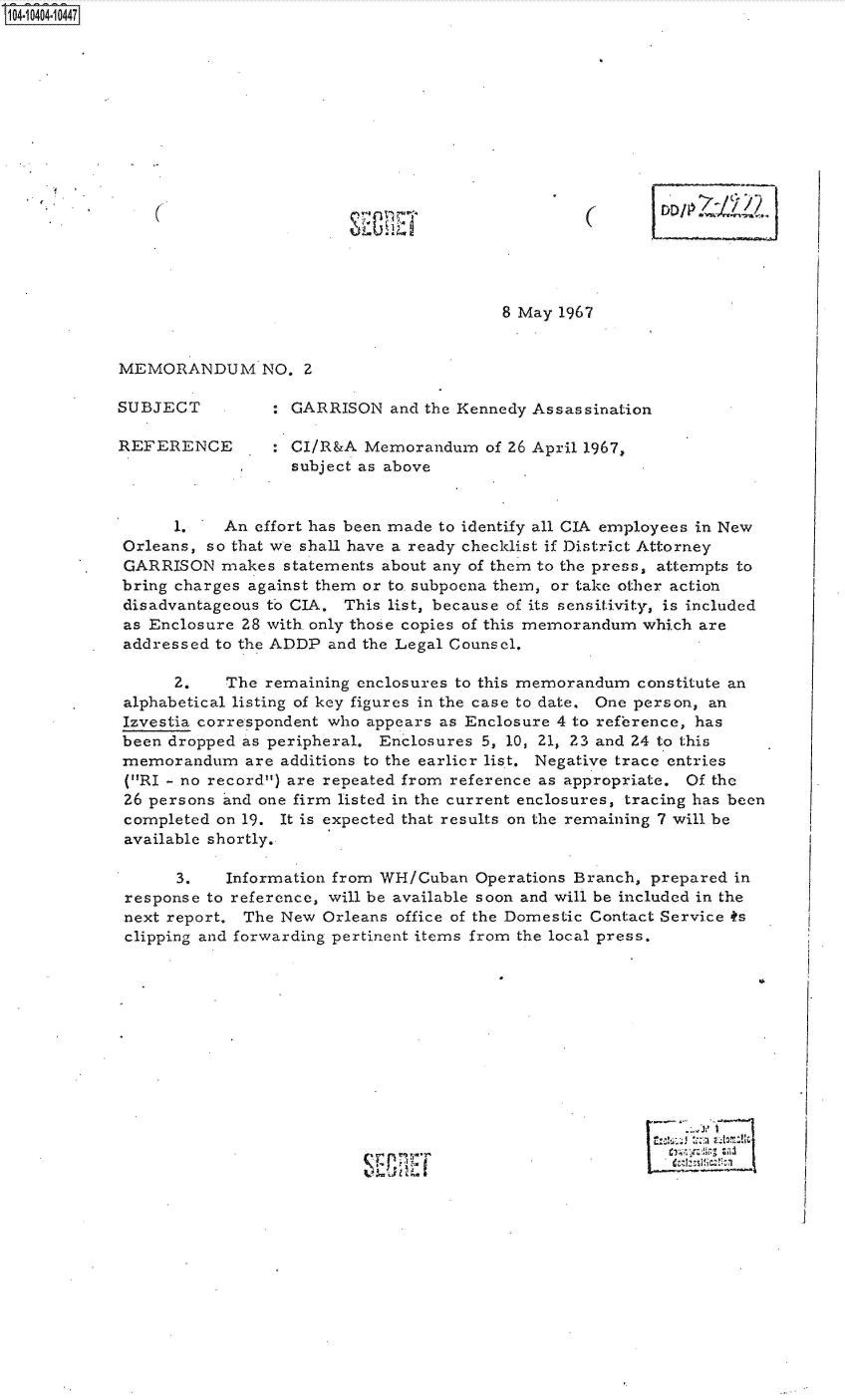 handle is hein.jfk/jfkarch48229 and id is 1 raw text is: S1O4~iO4O4~1O447


8 May 1967


MEMORANDUM NO. 2


SUBJECT

REFERENCE


: GARRISON   and the Kennedy Assassination

: CI/R&A  Memorandum   of 26 April 1967,
  subject as above


      1.   An effort has been made to identify all CIA employees in New
Orleans, so that we shall have a ready checklist if District Attorney
GARRISON   makes  statements about any of them to the press, attempts to
bring charges against them or to subpoena them, or take other action
disadvantageous to CIA. This list, because of its sensitivity, is included
as Enclosure 28 with. only those copies of this memorandum which are
addressed to the ADDP and the Legal Counsel.

      2.   The  remaining enclosures to this memorandum constitute an
alphabetical listing of key figures in the case to date. One person, an
Izvestia correspondent who appears as Enclosure 4 to reference, has
been dropped as peripheral. Enclosures 5, 10, 21, 23 and 24 to this
memorandum   are additions to the earlier list. Negative trace entries
(RI - no record) are repeated from reference as appropriate. Of the
26 persons and one firm listed in the current enclosures, tracing has been
completed on 19. It is expected that results on the remaining 7 will be
available shortly.

      3.   Information from WH/Cuban  Operations Branch, prepared in
response to reference, will be available soon and will be included in the
next report. The New  Orleans office of the Domestic Contact Service ts
clipping and forwarding pertinent items from the local press.


.1


(


(


J U


