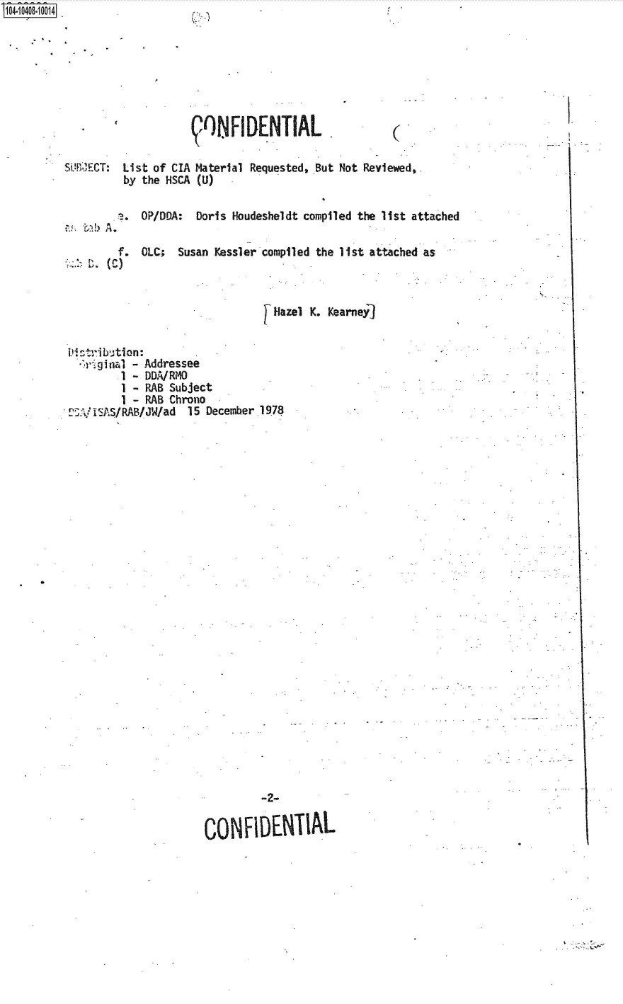 handle is hein.jfk/jfkarch48249 and id is 1 raw text is: S1O4~iO4O8~1OO14


,0  NFt  DENTIAL .


(


SUB'JE1CT: List of CIA Material Requested, BSut Not Reviewed,.
         by the HSCA (U)


         .?. OP/DDA: Doris Houdesheldt compiled the list attached
   a >bA.

         f. OLC;  Susan Kessler compiled the list attached as



                                 Hazel K. Kearney]


 Dintrib ti o n-
   riginal - Addressee
         1 - DDA/RMO
         1 - RAB Subject
         1 - RAB Chrono
 01/ IS~AS/ RAB/JW/ad 15 December 1978




























                               -2-


                      cO   SFIDENTIM-


