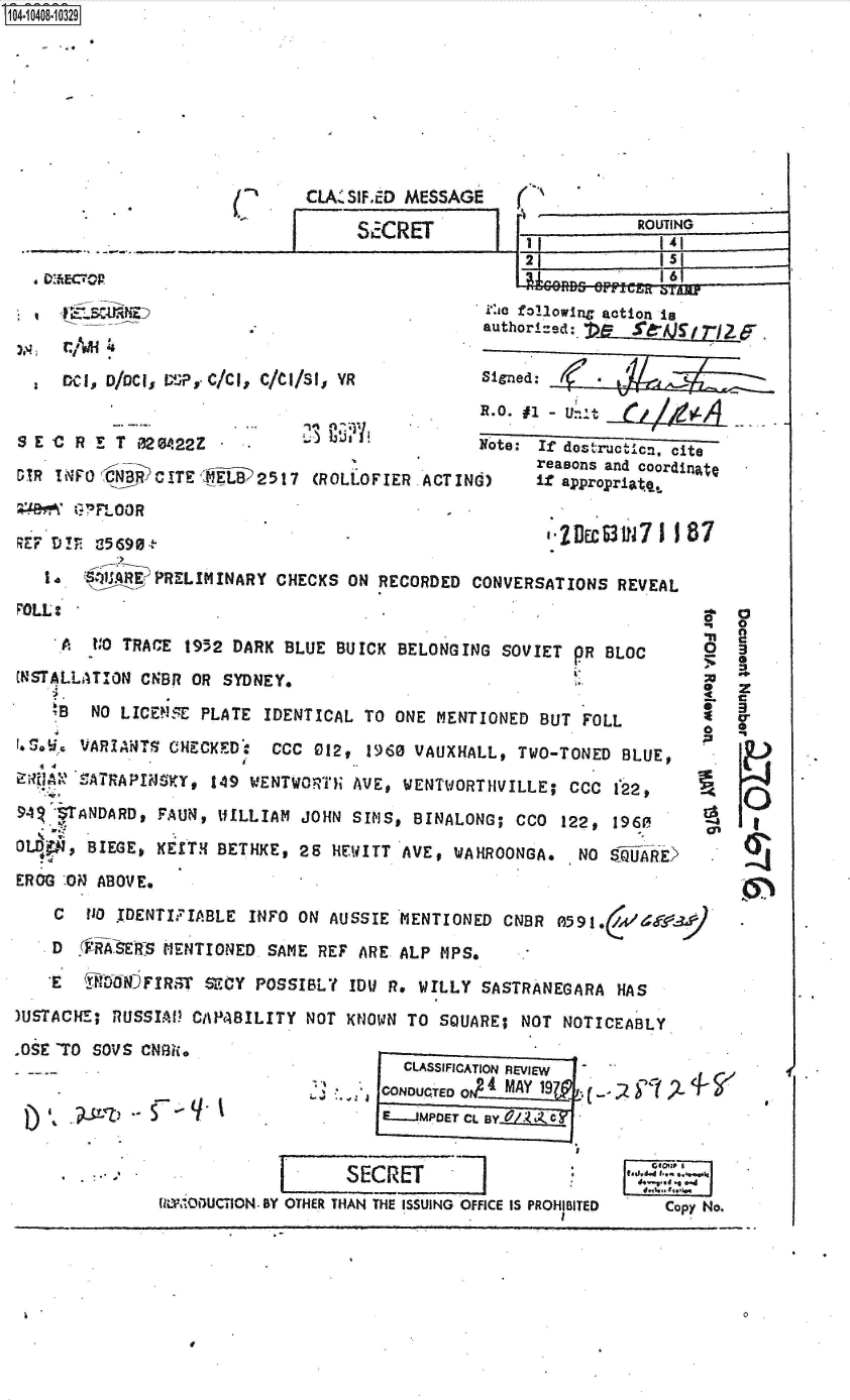 handle is hein.jfk/jfkarch48269 and id is 1 raw text is: S1O4~iO4O8~1O329


/ '


~ECTCR


CLA. SIF.ED MESSAGE


SECRET


   K..'
1r~~


IITT


ROUTING
  I141


21          1


               SECRET 02 .222 -
      s-~   SCe fOllowing action is
                                                 authorized:.


                                                 Signed:
                                                 R.0. #1
SE-CRET 020422Z                                 Note: If dostructicn, cite
                                                      reasons and coordinatc
DIR  INFoJCNBiCiITE   01 2517  (ROLOFIER  ACT ING)    if appropriatq,

    `3730'FLOOR

Rzv D!  a                                               -1Ec31l7   II 87

   14   0'A~RE PRELIMINARY CHECKS  ON RECORDED  CONVERSATIONS  REVEAL
FOLL:                .                                                     a


     A   0 TRACE  1952 DARK BLUE  BUICK BELONGING  SOVIET ^R  BLOC
INSTALLATION CBR  OR  SYDNEY.

     B  NO LICEVsE PLATE  IDENTICAL TO  ONE MENTIONED  BUT FOLL

*- S.. VARIANTS CHECKED:   CCC 012,  1960 VAUXHALL, TWO-TONED  BLUE,

'T SATRAPIN55KY,  149 WENTWORTHi AVE, WENTWORTHVILLE; CCC I2,

94    ANDARD,  FAUN, WILLIAM  JOHN SIMS,  BINALONG; CCO  122, 1960
OL, BIEGE, KE[TH BETHKE, 25 HEWITT AVE, WAHROONGA. NO SlUARE>

EROG 'ON ABOVE.

    C  110 IDENTIFIABLE INFO  ON AUSSIE MENTIONED  CNBR  A591.   &
    D  .FifSERIs MENTIONED SAME REF ARE ALP PIPS.

    E    folNOFIRST SECY POSSIBLY  IDU R. WILLY  SASTRANEGARA  HAS

)USTACHE; RUSSIAW  CAPABILITY NOT  KNOWN TO SQUARE;  NOT NOTICEABLY

aOSE TO SOVS CNfkI.*,C
          .   . CLASSIFICATION REVIEW


0

  z
- C


-3


 CONDUCTED   MAY 19      -    2-
E.lJMPDET CL BYL


VIECET


(ItZWODUCTION. BY OTHER THAN THE ISSUING OFFICE IS PROHIBITED


0


Copy No.


E


.))     5


le


I



