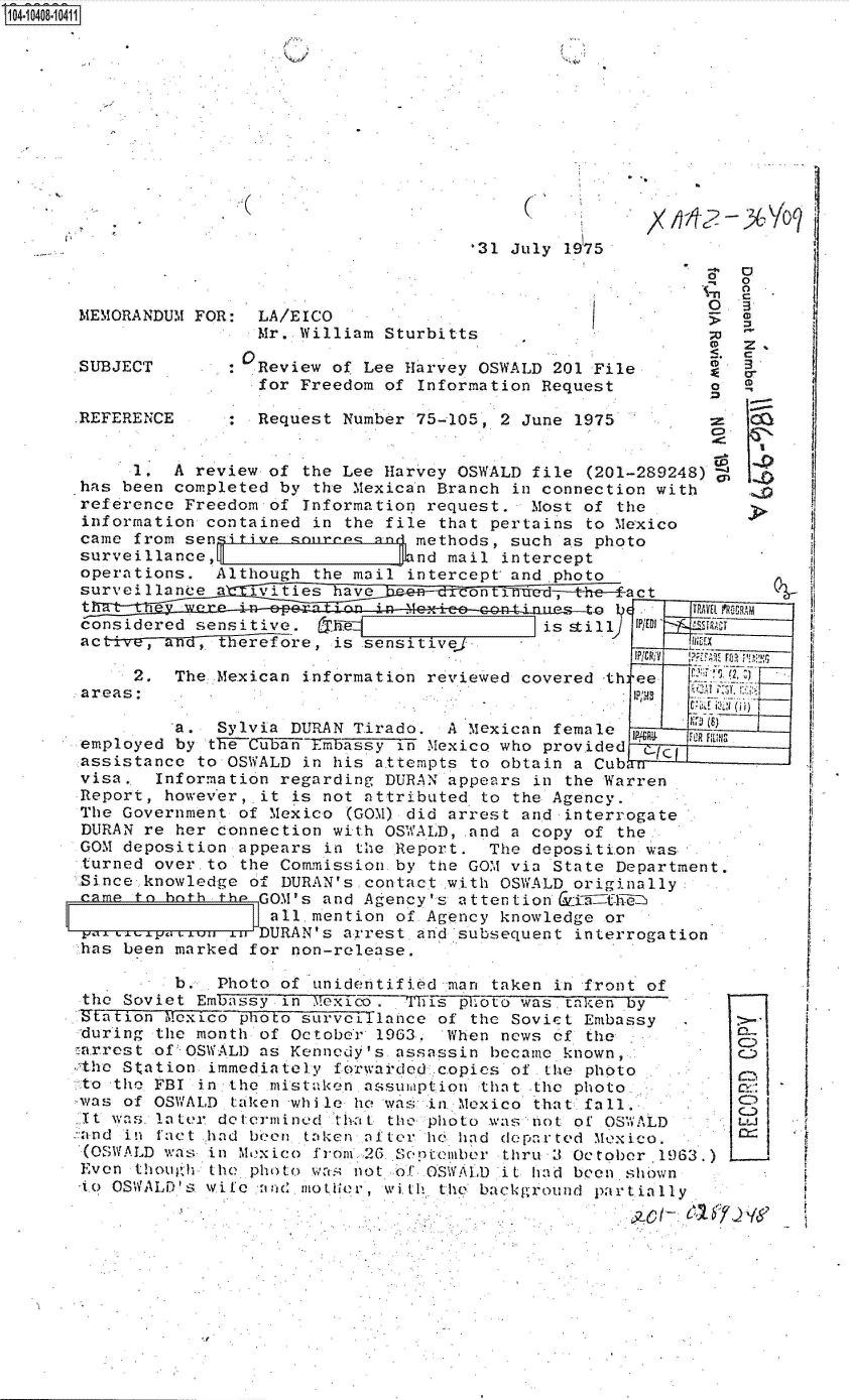 handle is hein.jfk/jfkarch48286 and id is 1 raw text is: 14 i40801411













                                            *31 July 1975
                                                                     0
                                                                   -0
      MEMORANDUM  FOR:  LA/EICO                         I
                        Mr. William Sturbitts                       0
                                                                     CD
      SUBJECT        :  Review of Lee Harvey OSWALD 201 File
                        for Freedom of Information Request          a

      REFERENCE         Request Number 75-105, 2 June 1975


            1.  A review of the Lee Harvey OSWALD file  (201-289248) C
      *has been completed by the Mexican Branch in connection with
      reference  Freedom of Information request.  Most of the
      information  contained in the file that pertains to Mexico
      came  from sensitive sourro,( and methods, such as photo
      surveillance,                  knd  mail intercept
      operations.   Although the mail intercept and photo
      surveillanee  a  ivities have: ,1151:i~::
                    ac
       considered sensitive.   he                  is still Wal'
       activ-,M n,- Yerefore,  is sensitive.
                                                       .    IP/         im,
            2.  The Mexican information reviewed covered -th ee
       areas:                                               1p1MS

                a.  Sylvia DURAN Tirado.  A Mexican female  P     IR rILI['
       employed by the CubanEmbassy  in Mexico who provided  '
       assistance to OSWALD in his attempts to obtain a Cub
       visa.  Information regarding DURAN appears in the Warren
       Report, however, it is not attributed to the Agency.
       The Government of Mexico (GOM) did arrest and interrogate
       DURAN re her connection with OSWALD,.and a copy of  the.
       GOM deposition appears in the Report.  The deposition was
       turned over.to the Commission.by the GOM via State Department.
       Since.knowledge of DURAN's.contact .with OSWALD originally
            mto bothth  GOM's and Agency's attention &ri tWEUi7
                         all.mention of Agency knowledge or
       va.L    . %..ull : DURANs arrest. and-subsequent interrogat10n'
       has been marked for non-release.

                b.  Photo of unidentified 'man taken in front of
       the Soviet Embassy in Mexico .  is-  5p1ot was taken by
       'tation Mexico photo survoillance of the Sovic t Embassy  
       during the month of October) 1963. When news of the
       arrest of' OSWALD as Kennedy's assassin became known,
       the Station immediately forwarded copies of  the photo
       to the FBI in the mistaken assumption that  the photo.,
       was of OSWALD tiken 'wh i le he was in. Mexico that. fall.     C
       It i-s. later dotermined that the photo was not of OSWALD      E
       :'and in fact had been taken after h6 had depar ted Mexico.
       (OSWALD was in Mexico from I26. Scp teabor thru 3 October .1963.)
       Even though the photo wa  not of OSWA.) it had been shiwn
       Ato OSWALD's w i fe Cn n, ot (A 111 , wit I.h th backg round partially


