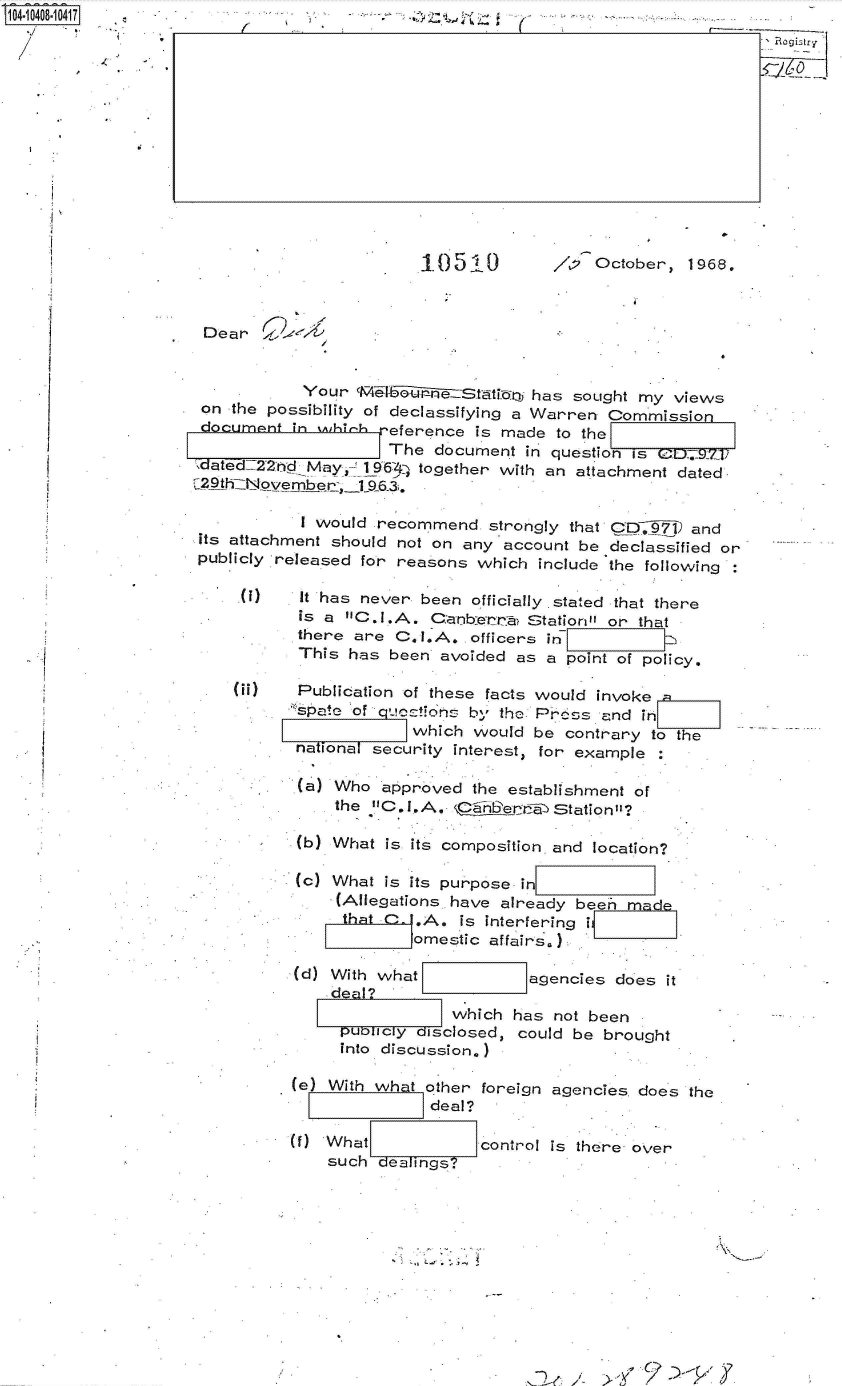 handle is hein.jfk/jfkarch48289 and id is 1 raw text is: 1O04048 0417                               .;*      j  (              -













                                            .0510         /,   October,  1968.



                     Dear


                                Your 'Ml  G      Statiboy has sought my views
                     on the possibility of declassifying a Warren Commission
                     document  in wihich reference is made to the
                                         The  document  in question s
                    ,dated:22bd May u 196 4 together with an attachment dated
                    129th~iNovembat _L..3.

                               I would  recommend   strongly that CD7 and
                    its attachment should not on any account be  declassified or
                    publicly released for reasons which  include the following

                           )   It has never been  officially stated that there
                               is a C.I.A.  Canb-erra  Station or that
                               there are  C l.A.  officers in
                               This  has been avoided  as a point of policy.

                        00     Publication of these facts would invoke
                                Cpae of' quctions bl, the Prcos and in
                                           which  would be  contrary to the
                               national security interest, for example

                               (a) Who  approved  the establishment of
                                   the C.I.A.    4Ler     a

                                b) What  is its composition, and location?

                                (c) What is its purpose in
                                   (Allegations. have already been ma
                                   that C   .A. is interfering
                                           omestic  affairs.)
                               (d) With what            agencies does  it
                                   dea ?
                                                which has  not been
                                    puODcy   isclosed, could be brought
                                    into discussion.)

                              (e) With what  other foreign agencies does the
                                             deal?

                              (   'What            control is there over
                                  such   eaings?


