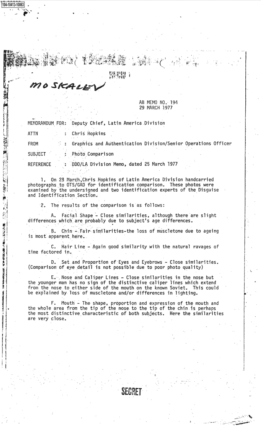 handle is hein.jfk/jfkarch48320 and id is 1 raw text is: S1O4~iO413~1OO63


                                            AB MEMO NO. 194
                                            29 MARCH 1977


MEMORANDUM FOR:  Deputy Chief,  Latin America .Division

ATTN             Chris Hopkins

FROM           : Graphics  and Authentication Division/Senior Operations Officer

SUBJECT        : Photo Comparison

REFERENCE      : DDO/LA Division  Memo, dated 25 March 1977


     1.  On 23 March.Chris  Hopkins of Latin America Division handcarried
photographs to OTS/GAD  for identification comparison.  These photos were
examined by the undersigned  and two identification experts of the Disguise
and Identification Section.

     2.  The results  of the comparison is as follows:

         A.  Facial Shape    Close similarities, although there are slight
differences which are  probably due to subject's age differences.

         B.  Chin -.Fair  similarities-the loss of muscletone due to ageing
is most apparent here.

         C.  Hair Line  - Again good similarity with the natural ravages of
time factored in.

         D.  Set and  Proportion of Eyes and Eyebrows - Close similarities.
(Comparison of eve detail  is not possible due to poor photo quality)
         E.  Nose and Caliper  Lines - Close similarities in the nose but
the younger man has no  sign of the distinctive caliper lines which extend
from the nose to either  side of the mouth. on the known Soviet. This could
be explained by loss of muscletone  and/or differences in lighting.

         F.  Mouth - The  shape, proportion and expression of the mouth and
the whole area from the  tip of the nose.to the tip of the chin is perhaps
the most distinctive characteristic  of both subjects.  Here the similarities
are very close.












                                     SECRET


......................................:~


I


