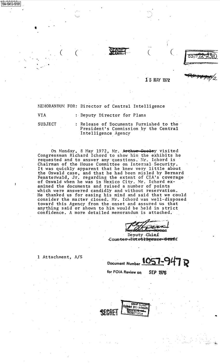 handle is hein.jfk/jfkarch48322 and id is 1 raw text is: 










C     (


(


(.


1 5 MAY 197Z


IEMORANDUM FOR: Director  of Central Intelligence

VIA              Deputy Director for Plans


SUBJECT


Release of Documents Furnished  to the
President's Commission by  the Central
Intelligence Agency


     On Monday,  8 May 1972, Mr. Arthee-Bode-y visited
Congressman  Richard Ichord to show him the exhibits he
requested  and to answer any questions. Mr. Ichord is
Chairman of  the House Committee on Internal-Security.
It was quickly  apparent that he knew very little about
the Oswald  case, and that he had been misled by Bernard
Fensterwald, Jr.  regarding the extent of CIA's coverage
of Oswald when he was  in Mexico City. Mr. Ichord ex-
amined the  documents and raised a number of points
which were answered  candidly and without reservation.
He thanked us  for easing his mind and said that we could
consider the matter  closed. Mr. Ichord was well-disposed
toward this Agency  from the onset and assured us that
anything said  or shown to him would be held in strict
confidence. A more  detailed memorandum is attached.




                                   Deputy cZhiefi
                           .C oute~I'~tek vr*


1 Attachment, A/S


Document Number


for FOIA Review on


SEP 1976


fray


S1O4~iO413~1O1O1


I


IEW


