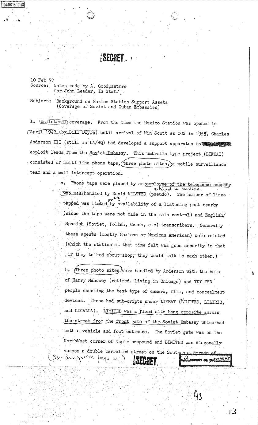 handle is hein.jfk/jfkarch48324 and id is 1 raw text is: 14- O413  0128










                                      tSECREL'



           10 Feb 77
           Source:  Notes made by A. Goodpasture
                    for. John Leader, IG Staff

          Subject:   Background on Mexico Station Support Assets
                     (Coverage of Soviet and Cuban Embassies)


          1.            L coverage.  From the time the Mexico Station was opened in

          CA~p  19  2     Bill      )] until arrival of Win Scott as COS in 1:956, Charles

          Anderson  III(still  in LA/HQ) had developed a support apparatus to'

          exploit leads from  the Spad.dElklassy,  This umbrella type project.(LIFEAT)

          consisted of multi line  phone taps,   ree photo sites,)a mobile surveillance

          team and a mail intercept  operation,

                      a.  Phone taps  were placed by anemle  -oe-of th -telephone eomipay

                      rwh-o--as handled by David WILSTED (pseudo).  The number of lines

                      tapped  was listed  by availability of a listening post nearby

                      (since  the taps were not  made in the main central) and English/

                        Spanish  (Soviet, Polish, Czech, etc) transcribers.  Generally

                        these agents  (mostly Mexican or Mexican American) were related

                        (which the station at that time  felt was good security in that

                        if  they talked about-shop, they would  talk to each other,)


                             hree photo sites were handled by Anderson  with the help

                        of Harry Mahoney (retired, living in Chicago)  and TDY TSD

                        people checking the best type of camera, film, and  concealment

                        devices.  These had.sub-cripts under LIFEAT '(LIMITED, LILYRIC,

                        and LICALLA).  LIMITED was a fixed site bang opposite across

                        the street from t     ot   ateof  the Soviet Embassy which had

                        both a vehicle and foot entrance.  The Soviet gate 'was on the

                        NorthWest corner.0f their compound and LIM1ITED was diagonally

                        across a double barrelled street on the Sout-n'- .


[3


