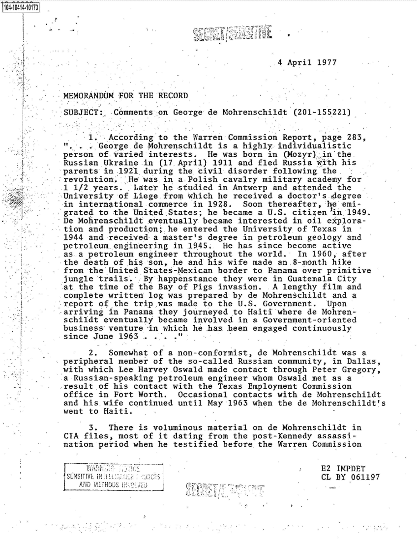 handle is hein.jfk/jfkarch48364 and id is 1 raw text is: 104-10414-10173


































  '    -


SU


                                            .4 April 1977



 MEMORANDUM FOR THE RECORD

 SUBJECT:  Comments on George de Mohrenschildt  (201-155221)


      1.  According to the Warren Commission Report, page  283,
        George de Mohrenschildt is a highly  individualistic
 person of Varied interests.  He was born  in (Mozyr) .in the
 Russian Ukraine in (17 April) 1911 and fled Russia with  his
 parents in 1921 during the civil. disorder following the.
 revolution.  He was.in a.Polish cavalry military academy  for
 .1 1/2,years. Later he studied in Antwerp  and attended the
 University of Liege-from which he received  a doctor's.degree
 in international commerce in 1928.  Soon thereafter, he  emi-
 grated to the United.States; he became a U.S. citizenlin .1949.
 De Mohrenschildt eventually became interested  in oil explora-
 tion and production; he entered the University.of Texas  in
 1944 and received a master's degree in petroleum  geology and
 petroleum.engLneering in .1945. He has since become  active
 as a petroleum engineer throughout the world.   In 1960, after
 the death of his son, he and his wife made  an.8-month hike
 from the United States-Mexican border to Panama over primitive
 jungle trails.  By happenstance they were  in Guatemala City
 at the time of the Bay of Pigs invasion. -A  lengthy film and
 complete written log was prepared by de Mohrenschildt  and a
report  of.the trip .was made to the U.S. Government.  Upon
arriving  in Panama they journeyed to Haiti where de Mohren-
schildt  eventually became involved in a Government-oriented
business  venture in which he has been engaged  continuously
since  June 1963 . . . .

      2.  Somewhat of a non-conformist, de Mohrenschildt was  a
 peripheral member of the so-called Russian  community, in Dallas,
 with which Lee Harvey Oswald made contact  through Peter Gregory,
 a Russian-speaking petroleum engineer whom Oswald met  as a
 result of his contact with the Texas Employment  Commission
 office in Fort Worth.  Occasional contacts with de Mohrenschildt
 and his wife continued until May 1963 when  the de Mohrenschildt's
 went to Haiti.

      3.  There is voluminous material on de Mohrenschildt  in
 CIA files, most of it dating from the post-Kennedy  assassi-
 nation period when he testified before the Warren  Commission


E2 IMPDET
CL BY 061197


          V  *~ -
~ J. ..; -. ..


F


Fs'E'_NSITIVE. M
   AND


9


