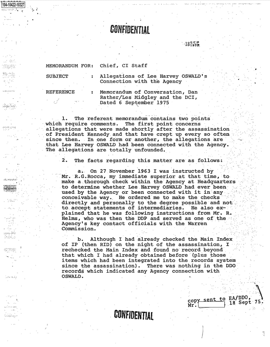 handle is hein.jfk/jfkarch48504 and id is 1 raw text is: 0O4- 042210327.



                                  CONFIENTIAL

                                                          18 us



              MEMORANDUM FOR:  Chief, CI Staff

              SUBJECT       :  Allegations of .Lee Harvey OSWALD's
                               Connection with the Agency

              REFERENCE     :  Memorandum of Conversation, Dan
                               Rather/Les Midgley and the DCI,
                               Dated 6 September 1975


                   1.  The referent memorandum contains two points
             which  require comments.  The first.point concerns
             allegations  that were made shortly after the assassination
             of  President Kennedy.and that have crept up every so often
             since  then.  In one form or another, the allegations are
             that  Lee Harvey OSWALD had been connected with the Agency.
             The  allegations are totally unfounded.

                   2.  The facts regarding this matter are as follows:

                        a.. On 27.November 1963 I was instructed by
                   Mr. R.G.Rocca, my immediate superior at that time, to
                   make a.thorough check within the Agency at Headquarters
                   to determine whether.Lee.Harvey OSWALD had ever been
                   used by the Agency or been connected with it in any
                   conceivable way.. He ordered me to make the checks
                   directly and personally to the-degree possible and not
                   to.accept statements of intermediaries.  He also ex-
                   plained.that he was following instructions from Mr. R.
                   Helms, who was then the DDP and served as one of the
                   Agency's key contact officials with the Warren
                   Commission.

                        b.  Although I had already checked the Main Index
                   of IP (then RID) on the night of the assassination, I
                   rechecked the Main Index and found no record beyond
                   that which I had already obtained before (plus those
                   items which had been integrated into the records system
                   since the assassination).  There was nothing in the DDO
                   records which indicated any Agency connection with
                   OSWALD.



                                                           CO Entto EA/DDO
                                                              Mr~l.   118  Sept 75.-
                                   CONFIDEN'rAL


