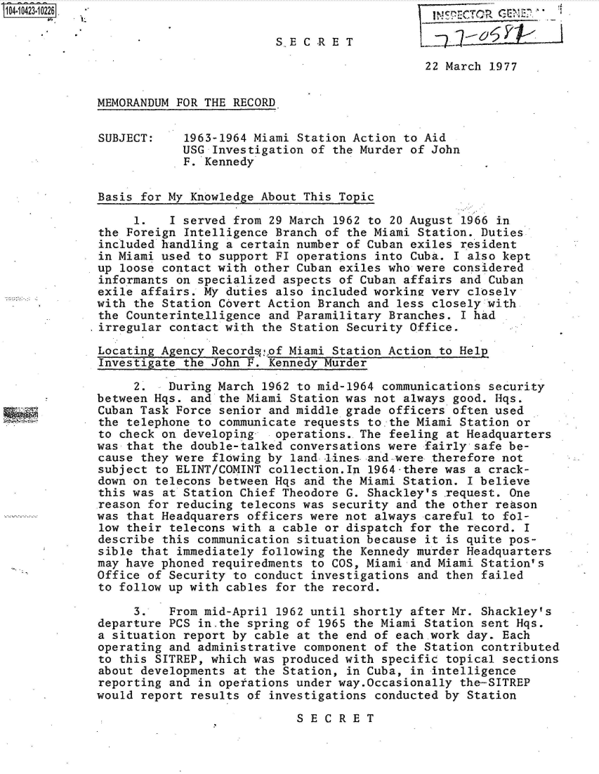 handle is hein.jfk/jfkarch48534 and id is 1 raw text is: 

                         S.E C Rp E T             76       P     I

                                              22 March 1977


MEMORANDUM FOR THE RECORD


SUBJECT:    1963-1964 Miami Station Action to Aid
            USG Investigation of the Murder of John
            F. Kennedy


Basis for My Knowledge About This Topic

     1.   I served from 29 March 1962 to 20 August 1966 in
the Foreign Intelligence Branch of the Miami Station. Duties
included handling a certain number of Cuban exiles resident
in Miami used to support FI operations into Cuba. I also kept
up loose contact with other Cuban exiles who were considered
informants on specialized aspects of Cuban affairs and Cuban
exile affairs. My duties also included workine very closely
with the Station Covert Action Branch and less closely with
the Counterintelligence and Paramilitary Branches. I had
irregular contact with the Station Security Office.

Locating Agency Recordsof  Miami Station Action to Help
Investigate the John F. Kennedy Murder

     2.   During March 1962 to mid-1964 communications security
between Hqs. and the Miami Station was not always good. Hqs.
Cuban Task Force senior and middle grade officers often used
the telephone to communicate requests to.the Miami Station or
to check on developing-  operations.. The feeling at Headquarters
was that the double-talked conversations were fairly safe be-
cause they were flowing by land -lines- and-were therefore not
subject to ELINT/COMINT collection.In 1964-there was a crack-
down on telecons between Hqs and the Miami Station. I believe
this was at Station Chief Theodore G. Shackley's .request. One
reason for reducing telecons was security and the other reason
was that Headquarers officers were not always careful to fol-
low their telecons with a cable or dispatch for the record. I
describe this communication situation because it is quite pos-
sible that immediately following the Kennedy murder Headquarters
may have phoned requiredments to COS, Miami and Miami Station's
Office of Security to conduct investigations and then failed
to follow up with cables for the record.

     3.   From mid-April 1962 until shortly after Mr. Shackley's
departure PCS in.the spring of 1965 the Miami Station sent Hqs.
a situation report by cable at the end of each.work day. Each
operating and administrative component of the Station contributed
to this SITREP, which was produced with specific topical sections
about developments at the Station, in Cuba, in intelligence
reporting and in operations under way.Occasionally the-SITREP
would report results of investigations conducted by Station

                            SECRET


