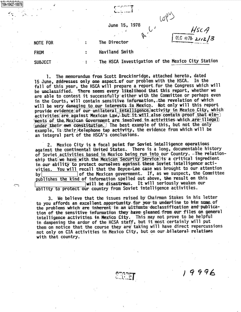 handle is hein.jfk/jfkarch48553 and id is 1 raw text is: 104-10427-10076



                                          June 15, 1978

                                                           VOL #78- zn/S
             NOTE FOR                  The Director

             FROM                      Haviland Smith

             SUBJECT             :     The HSCA Investigation of the Mexico City Station

                  1. The memorandum from Scott Breckinridge, attached hereto, dated
             15 June, addresses only one aspect.of our problem with the HSCA. In the
             fall of this year, the HSCA will prepare a report for the Congress which will
             be unclassified. There seems every likelihood that this report, whether we
             are able to contest it successfully-either with the Committee or perhaps even
             in the Courts, will contain -sensitive information,,:the revelation of which
             will be very damaging to our interests in -Mexico. Not only will this report
             provide evidence of our uun~iatera~initelligencactivity in Mexico .City, which
             activities are against MexicanfLaw, but: Ltli also2otata   proof -that el-
             lents of the- Mexi can Government are involvedin-activities -which-are illegal
             ande  tbMir- ewn esiftto      The best example of this, but not the only
             example, is .theirtelephone tap activity, the evidence from which will be
             an integral part of the HSCA's conclusions.
                  2.  Mexico City is a focal point for Soviet intelligence operations
             against the continental United States. There is a long, documentable history
             of Soviet activities based in Mexico being run into our Country. -The relation-
             ship that we ha vewiththe MexicnSecFTtyjSercets' a critical ingredient
             in our ability to protect ourselves against these Soviet intelIi.gence acti-
             vities.  You will recall that the Boyce-Lee case was brought to our-attention
             by[7              of the Mexican government.- If, as we suspect, the Committee
             publishes the kind of information spelled out above, the result on this
                                  will-be disastraus. It will seriously weaken our
             ability to protect our country from Soviet intelligence activities.
                  3.  We believe that the issues raised by Chairman Stokes in his letter
              to you affords an excellent.opportunity -for you- to underiine to him- some. of
              the problems whicT are inherent in an ul-tiuate declassification and-publica-
              tion of the sensitive information :they .hTe; gleanedfromour files on general
              intelligence activities. in Mexico City. This may not prove to be helpful
              in dampening the ardor of the HCSA staff, but it most certainly will put
              them on notice that the course they are taking will have direct repercussions
              not only on CIA activities in Mexico City, but on our-bilateral relations
              with that country.


