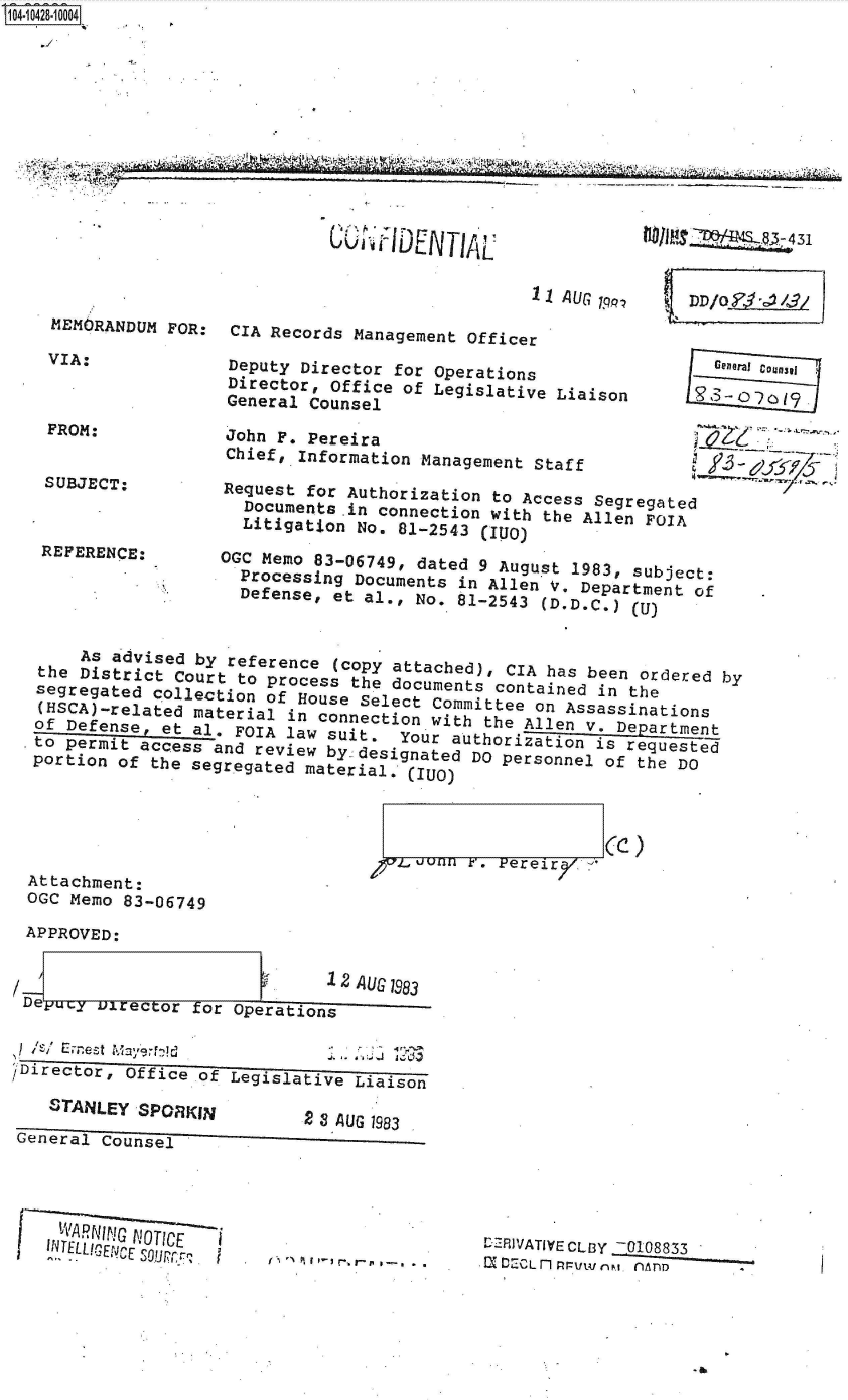 handle is hein.jfk/jfkarch48556 and id is 1 raw text is: S1O4~iO428~1OOO4
    0~Y


MEMORANDUM  FOR:

VIA:


                              11 AUG 1

CIA Records Management Officer

Deputy Director for Operations
Director, Office of Legislative Liaison
General Counsel


F-10I4  JcusI


John  F. Pereira
Chief,  Information Management Staff

Request for Authorization  to Access Segregated
  Documents in connection with the Allen FOIA
  Litigation No. 81-2543 (110)
OGC Memo 83-06749, dated 9 August 1983, subject:
  Processing Documents in Allen V. Department of
  Defense, et al., No, 81-2543 (D.D.C.) (U)


FROM:


SUBJECT:



REFERENCE:


     As advised by reference (copy attached), CIA has been ordered by
the  District Court to process the documents contained in the
segregated  collection of House Select Committee on Assassinations
(HSCA)-.related material in connection with the Allen Vy. Department
of Defense,  et al. FOIA law suit.  Your author iat ion  Dis eutest
to permit access  and review by. desinated DO personnel of the DO
portion of  the segregated material, (      UO)


j-L,00 r'. Pereir/. ('


Attachment:
OGC Memo 83-06749


APPROVED:


                                 AUG 1983
1Deyuy  Director for Operations


Director, Office of  Legislative


STANLEY  SPORKIN


                            2 a CUo 1u8e
General Counsel


   VVAR(\;1ICQ -OT1C
INTELLICENVCE Soawprr,


f I , t -I -.r-rI -.-


rLRIVATIVECLBY N108833
=-  OEGLv; n~jl.fAnilD


u    uvVIAL


