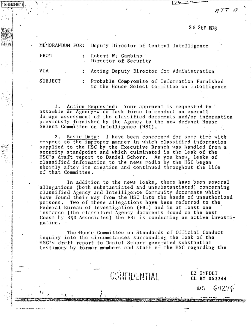 handle is hein.jfk/jfkarch48566 and id is 1 raw text is: 
                                                              119TT   .

              *                                       2 9 SEP 1976



    MEMORANDUM FOR:  Deputy Director of Central  Intelligence

    FROM           : Robert W. Gambino
                     Director of Security

    VIA           :  Acting Deputy Director  for Administration

    SUBJECT       :  Probable Compromise of  Information Furnished
                     to the House Select Committee on  Intelligence



         1.  Action Requested:  Your approval  is requested to
    assemble an Agency-wide task force to conduct an overall
    damage assessment of the classified documents and/or information
*   previously furnished by the Agency to the now defunct House
    Select Committee on Intelligence  (HSC).

         2.  Basic Data:  I have been concerned  for some time with
    respect to the improper manner in which classified information
    supplied to the IISC by the Executive Branch was handled from a
    security standpoint and which culminated in  the leak of the
    HSC's draft report to Daniel Schorr.  As you know, leaks of
    classified information to the news media by the uSC began
    shortly after its creation and continued  throughout the life
    of that Committee.

             In addition to the news leaks,  there have been several
    allegations (both substantiated and unsubstantiated) concerning
    classified Agency and Intelligence Community documents which
    *have found their way from the HSC into the hands of unauthorized
    persons.  Two of these allegations have been  referred to the
    Federal Bureau of Investigation  (FBI) and in at least one
    instance (the classified Agency documents  found on the West
    Coast by R&D Associates) the FBI is conducting  an active investi-
    gation.

             The House Committee on Standards  of Official Conduct
    inquiry into the circumstances surrounding  the leak of the
    HSC's draft report to Daniel Schorr generated  substantial
    testimony by former members and staff of  the HSC regarding the




                                                      E2  IMPDET
                                   l     A L           CL BY 063344

                                   I-A


