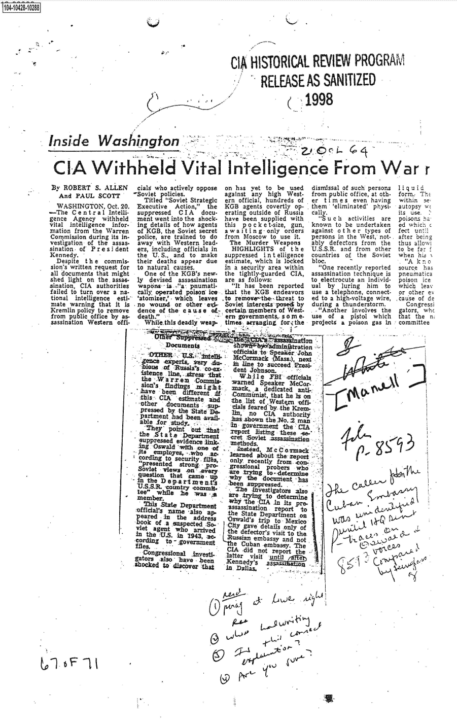 handle is hein.jfk/jfkarch48585 and id is 1 raw text is: S104-10428-10288


Q


CI HISTORICAL REVIEW PROGRAM

        RELEASE AS SANITIZED

                     1998


Inside Washington



CIA Withheld Vital InteI1igence From War r


By  ROBERT   S. ALLEN
   And PAUL   SCOTT
   WASHINGTON,  Oct. 20.
-The  C e n t r a 1 Intelli-
gence  Agency  withheld
vital intelligence infor-
mation from the Warren
Commission during its in-
vestigation of the assas-
sination . of Pr e s i dent
Kennedy.
  Despite the   commis-
sion's written request for
all documents that might
shed light on the. assas-
sination, CIA authorities
failed to turn over a na-
tional intelligence esti-
mate  warning that it is
Kremlin policy to remove
from  public office by as-
sassination Western offi-


cialg who actively oppose on has yet to  be used  dismi
-Soviet policies.         against any high West.  from
   Titled Soviet Strategic ern official, hundreds of  er t
 Executive  Action, the  KGB  agents covertly op. . them
 suppressed  C I A docu-  erating outside of Russia cally.
 ment went into the shock- have been supplied with  S
 ing details of how agents this p o c k e t-size, gun, know
 of KGB, the Soviet secret a waiting -only orders again
 police, are trained to do from Moscow to use it. perso
 away  with Western lead-  The  Murder Weapons    ably
 ers, including officials in HIGHLIGHTS  of the   U.S.S
 the U. S., and to make   suppressed i n t elligence  count
 their deaths appear due  estimate, which is locked bloc.
 to natural causes.       in a security area within O
   One of the KGB's new.  the tightly-guarded CIA, assas
 ly devised  assassination are as follows: to ele
 wapons.- is 'a-. pnumati-  It has been reported ual
 cally operated poison ice. that the KGB endeavors use a
 'atomizer,' - which leaves to remove the-- threat to  ed to
 no  wound  or other ed-  Soviet interests posed by durin
 dence of the c a us e of- certain members of West- ..A
 death.          .       em  governments,. so in e- use
   While.this deadly weap- times arranging forithe proje


          Documentsnitato,
                            -Officials to S eakerJohn
          .O~R U&   ~       McCormia   (Mass.), next
  enca aexperts,      AIM,   i line to succeed Presi-
  bioug  of 'usl~    O!x     et   ono          :
  istence line,.stress that.   t  1e  FB   officials
  the      rre   -Commis-   Warned  Speaker MeCor-
  SIOfl'3 findings m l,91h1 mlack  . dedicated anti-
  have  been  different .if Comxmist,  that he is on
  .this ,CIA' estimate and  the. list of Western vfi- -
  other  documents   sup-    als feared by the KrCn




  Srtment  d stron   r      rsinl      rbr
  question   heStt           ee    gn n o CAdethrity
  pathe    had   m   bem -shown the NO. 2 man
  able  r  study - ernMerne               the CIA

  he Sinta      .r n tat reportsting these -
    theS at   Department   -cret .'SoVlet .assassinaden
  suppressed evidence link-: -Methods.
  ang 'Oswald wivvt one -of. jntaM           m
  c-. m x to security. fhires,  learned about -the report -
  co rdsnto ecd iyf~       only. recently from. 4con-
    pesntdstrong-  Pro-   gressional probers who
 Soviet views  -on .every  :are trytng to - deter-line
 questilon that 'came -j . why  the documient has
 -E inte earmns  -been JsUPPressed.
   S.S.R. country corm Ih        -investigators 3150
 teer.hle~       ws'       are ,trying to determ~ine
 Mmb-aer.      patmn       why the -CIA In its Pre.
         ThisStae Deartent assassination report 'to
 :officials name -also ap-. the State Department on
 p eared in the  address   Oswald's trip to Mexico.
       bookof asuspctedSo-  City gave details only of
 viet agent who  ar-vd     the defector's visit 'to the.
 In the VU.S. -in 9439, ac, Russian embassy and not
 cording to.-.:gOvOZfmezt The Cuban -embassy. The
     files.I .     - IAdid not report the
   Congressfonal Inves    latter visi
gators  also - have bee   Kennentsil
shocked to disc'ver -that i   ali     ..        --





                          (¾                .


4b              I   f


ssal of such persons
public office, at oth-
i me s even having
'eliminated' physi-
u c h activities are
n to be undertaken
st other  types of
ns in the West, not-.
defectors from the
.R. and from other
ries of the Soviet

ne recently reported
sination technique is
ctrocute an individ-
by  luring him  to
telephone, connect-
a high-voltage wire,
g a thunderstorm.
nother involves the
of a  pistol which
cts a poison gas in


Iiq uid
form. Th,
within se.
autopsy w
its use. .
poisons ha
ed which c
fect unt;1
after being
thus allowi
to be far
when  his 1
. Ak  no
source has
pneunatica
poison ice
which leav
or other ev
cause of de
  Congressi
gators, whc
that the n;
committee


     L~4ArL




wu0C

          ' - A^


&

  ~ IVt~


I


