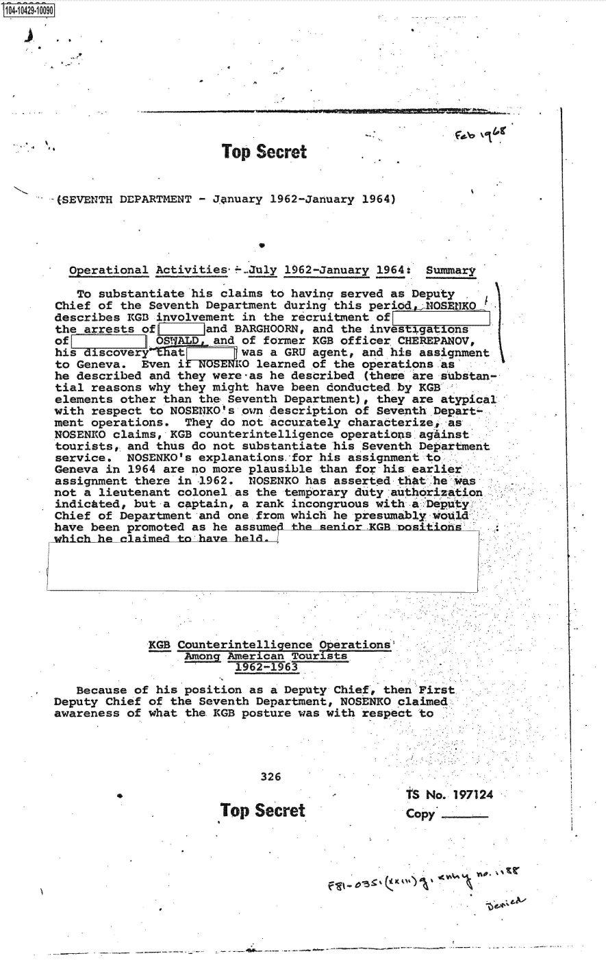 handle is hein.jfk/jfkarch48595 and id is 1 raw text is: 14 i42910090










                              Top  Secret


       (SEVENTH DEPARTMENT - J.anuary 1962-January 1964)


                                   *

          perational Activities*---July 1962-January 1964: Summary

          To substantiate his claims to having served as Deputy
       Chief of the Seventh Department during this periode1INOSERHKO
       describes KGB involvement in the recruitment of
       the arrests of J    land BARGHOORN, and the investigati ons
       of            OSALD   and of former KGB officer CHEREPANOV,
       his discovery that _      was a GRU agent, and his assignment
       to Geneva.  Even i UNOSENKO learned of the operations as
       he described and they were-as he described (these are substan-
       tial reasons why they might have been donducted by KGB
       elements other than the Seventh Department), they are atypical
       with respect to NOSENKO's own description of Seventh Depart-
       ment operations.  They do not accurately characterize, as
       NOSENRO claims, KGB counterintelligence operations against
       tourists, and thus do not substantiate his Seventh Department
       service.  NOSENKO's explanations.for his assignment to
       Geneva in 1964 are no more plausible than for his earlier
       assignment there in 1962.  NOSENKO has asserted that he was
       not a lieutenant colonel as the temporary duty authorization
       indicated, but a captain, a rank incongruous with a :Deputy
       Chief of Department and one from which he presumably would
       have been promoted as he assume   he unior.x     nni








                    KGB Counterintelligence Operations
                         Among American Tourists
                                1962-1963

          Because of his position as a Deputy Chief, then First
      Deputy  Chief of the Seventh Department, NOSENKO claimed
      awareness  of what the KGB posture was with respect to




                                   326
                                                        tS No. 197124
                              Top  Secret               copy





                                                  -f &'I


