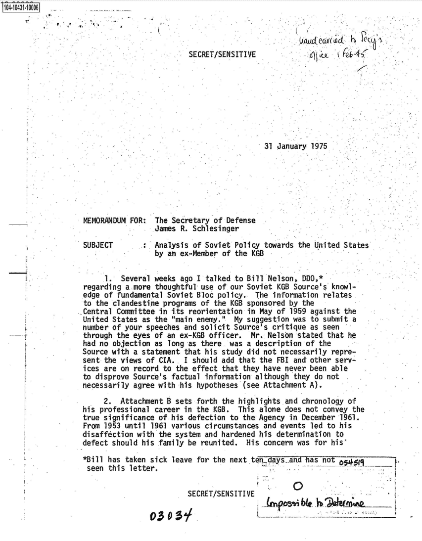 handle is hein.jfk/jfkarch48607 and id is 1 raw text is: 4043m10006


              0.
A~hLcLCcL~(LacL ~b


SECRET/SENSITIVE


31 January 1975 .


MEMORANDUM FOR:  The Secretary of Defense
                 James R. Schlesinger

SUBJECT          Analysis of Soviet Policy towards the United States
                 by an ex-Member of the KGB

     1.  Several weeks ago I talked to Bill Nelson, DDO,*
regarding a-more thoughtful use of.our Soviet KGB Source's knowl-
edge of fundamental Soviet Bloc policy.  The information relates
to the clandestine programs of the KGB sponsored by the
Central Committee in its reorientation in May of 1959 against the
United States as the main enemy.  My suggestion was to submit a
number of your speeches and solicit Source's critique as seen
through the eyes of an ex-KGB officer.  Mr. Nelson stated that he
had no objection as long as there. was a description of the
Source with a statement that his study did not necessarily repre-
sent the views of CIA.. I should add that the FBI and other serv-
ices are on record to the effect that they have never been able
to disprove Source's factual information although they do not
necessarily agree with his hypotheses (see Attachment A).
     2.  Attachment B sets forth the highlights and chronology of
his professional career in the KGB.  This alone does not convey the
true significance of his defection to the Agency in December 1961.
From 1953 until 1961 various circumstances and events led to his
disaffection with the system and hardened his determination to
defect should his family be reunited.  His concern was for his

*Bill has taken sick leave for the next tofdays  and has not
seen  this letter.


         SECRET/SENSITIVE

03    :5


I   p~bLe ~                __ [


to*1


.


