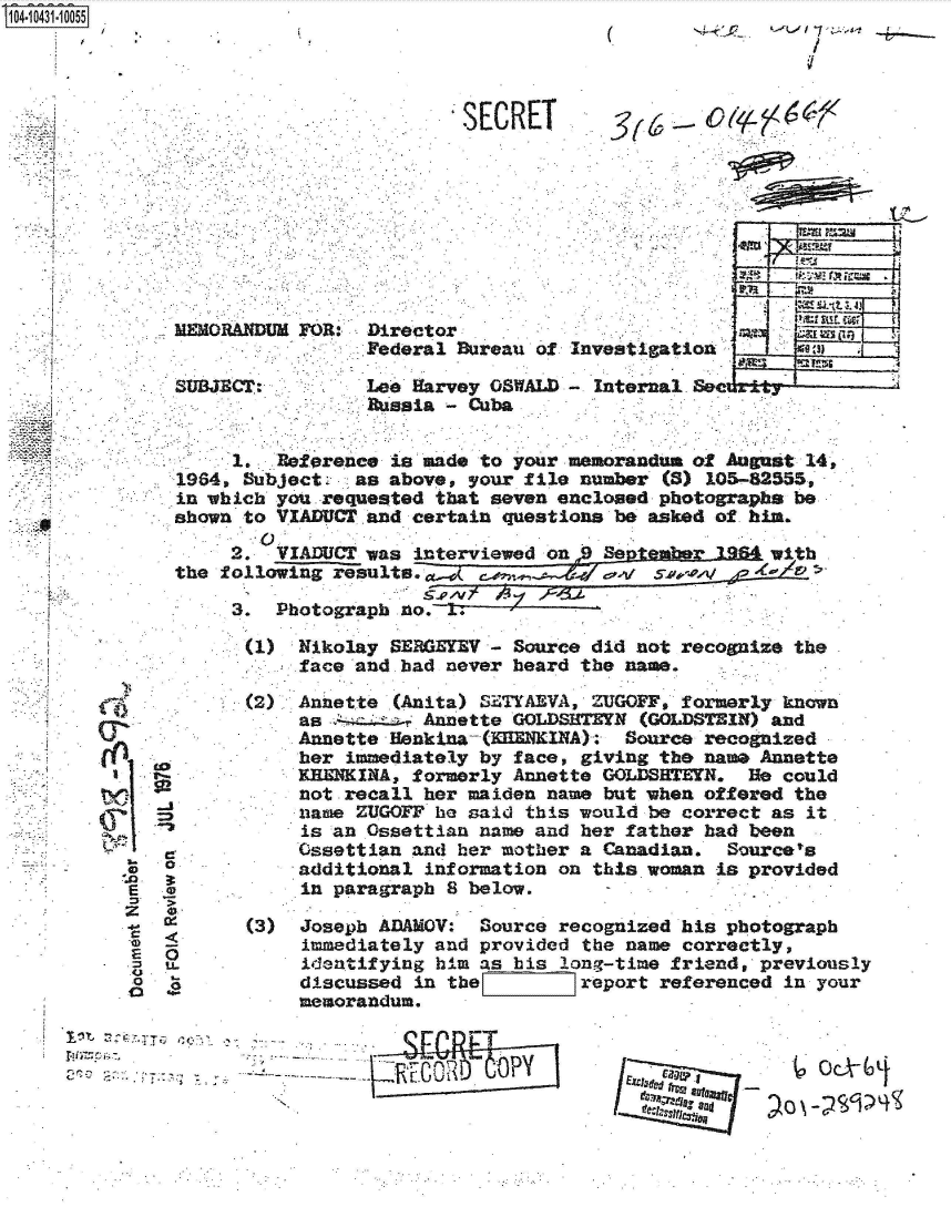 handle is hein.jfk/jfkarch48609 and id is 1 raw text is: 14i 0431 0055 '


(


/


Z





  : 7. 74


MEMORANDUM F'OR:.


        SECRET









Director
Federal Bureau of

Lee Harvey OSWALD
Russia - Cuba


     1.  Reference is made to your memorandum of August 14,
1964, Bubjects  as above, your file number (S) 105-82555,
in which yourequested  that seven enclosed photographs be
shown to VIADUCT and certain questions be asked of him.

     2.  VIADUCT was interviewed on  September 1964 wit
the following results.  (                              5

     3.  Photograph no.


1)   Nikolay SERGEYV - Source did not recognize the
     face and bad never heard the name.

(2)  Annette (Anita) STYAEVA, ZUGOFF, formerly known
     as .      Annette GOLDSHTEYN (GOLDSTEIN) and
     Annette Uenkina-(nNKINA):   Source recognized
     her immediately by face, giving the name Annette
     KEEKINA, formerly Annette GOLDSHTEYN.  He could
     not recall her maiden name but when offered the
     name ZUGOFF he said this would be correct as it
     is an Ossettian name and her father had been
     Ossettian and her mother a Canadian. Sources
     additional information on this.woman is provided
     in paragraph 8 below.

(3)  Joseph ADAMOV: Source recognized his photograph
     immediately and provided the name correctly,
     identifying hi.m as his long-time friend, previously
     discussed in the        report referenced in your
     memorandum.


~e


I  S 4~e821 ,


go


ce1


   I
L~I
  C
  E
  z
  4-
  C
  E
  U
  0
  a


C

0


'I-
u.
LL


    stI

 anvestigation:s

- Internal See rt----------'


     7. a
. .. . . .                     O p


