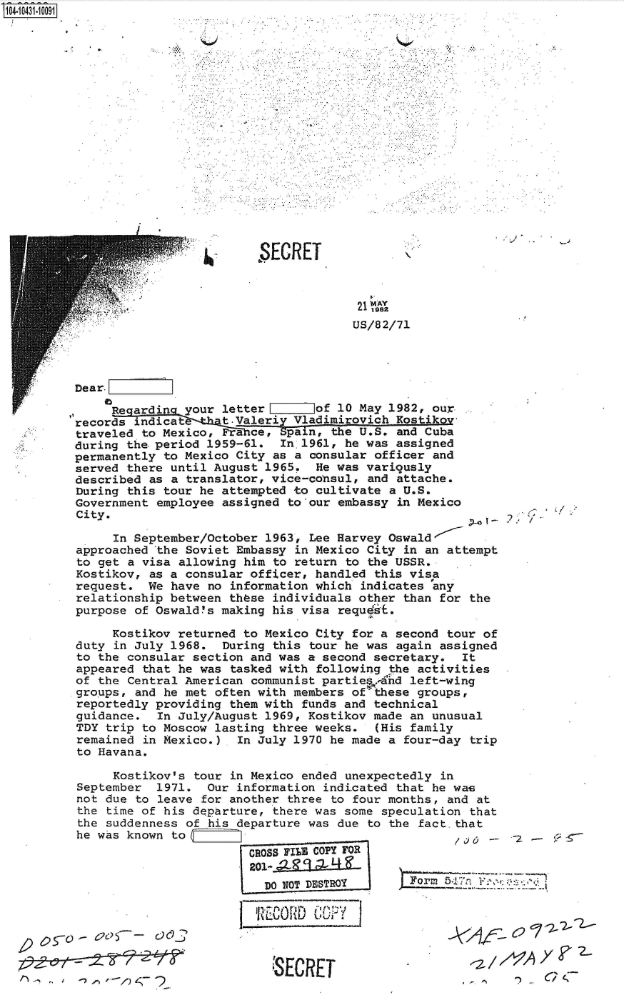 handle is hein.jfk/jfkarch48619 and id is 1 raw text is: S1O4~iO431~1OO91


SECRET


2  1982
US/82/71


Dear.

     Re arding your  letter       of 10 May 1982, our.
records indicate t.Valeriy Vladimirovich Kostikov
traveled to Mexico,  France, Spain, the U.S. and Cuba
during the.period  1959-61.  In 1961, he was assigned
permanently to Mexico  City as a consular officer and
served there until August  1965.  He was variqusly
described as a  translator, vice-consul, and attache.
During this tour he  attempted to cultivate a U.S.
Government employee  assigned to'our embassy in Mexico
City.

     In September/October  1963, Lee Harvey Oswald'
approached  the Soviet Embassy in Mexico City in an attempt
to get a visa  allowing him to return to the USSR.
Kostikov, as a  consular officer, handled this visa
request.  We have  no information which indicates 'any
relationship between  these individuals other than for the
purpose of Oswald~s  making his visa requdit.

     Kostikov returned  to Mexico City for a second tour of
duty in July 1968.   During this tour he was again assigned
to the consular  section and was a second secretary.  It
appeared  that he was tasked with following the activities
of the Central American  communist parties. dhd left-wing
groups, and he met  often with members of-these groups,
reportedly providing  them with funds and technical
guidance.   In July/August 1969, Kostikov made an unusual
TDY trip to Moscow  lasting three weeks.  (His family
remained  in Mexico.)  In July 1970 he made a four-day trip
to Havana.


     Kostikov's tour  in Mexico ended unexpectedly in
September  1971.  Our information  indi.cated that he was
not due to leave for another  three to four months, and at
the time of his departure,  there was some speculation that
the suddenness of his departure was  due to the fact.that
he was known to
                        CROSS FILE COPY FOR
                        201 -

                        I Do N~OT DESTROY      F Jorm 5;,1;7,- FI


C. ~


)~$X2-62ea 6c7,


.0     ',


'SECRET


111-i-TIOrID   i


