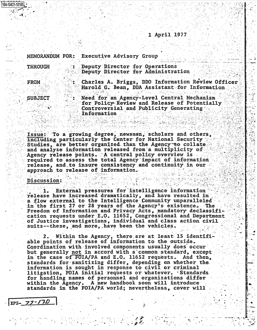 handle is hein.jfk/jfkarch48623 and id is 1 raw text is: 104 0O431-115* 1 5.




                                              1 April 1977


        MEMORANDUM FOR:  Executive Advisory Group

        THROUGH          Deputy Director for Operations
                         Deputy Director for Administration

        FROM             Charles A. Briggs, DDO Information Review Officer
                         Harold G. Bean, DDA Assistant for Information
        SUBJECT          Need for an Agency-Level Central Mechanism
                        'for Policyreview and Release of Potentially
                        Controversial  and Publicity Generating
                        Information


        Issue:  To a growing degree, newsmen, scholars and others5
        Tincuding.particularly the Center for National Security   -
      *-.Studies,. are better organized. than the Agencymo collate
        and analyze information released from a multiplicity of
        Agency release -points. A central policy overview is
        required to assess .the total Agency impact of information
        release, and.to insure consistency and continuity in our
        approach to release of information.

        Discuss ion:

             1.  External pressures for intelligence information'.
        release have increased dramatically, and have resulted in
        a flow external to the Intelligence Community unparalleled
        in the first 27 or-28 years of the Agency's existence.  The
        Freedom of Information and Privacy Acts, mandatory declassifi-
        cation requests under E.O. 11652, Congressional and Department
        of Justice investigations, individual and class action civil
        suits--these, and more,,have been the vehicles.

             2.  Within the Agency, there. are at least 15 identifi-
        able points of release of information to the outside.
        Coordination with -involved components usually does occur
        but generally not in accord with a common -standard, except
        in the case ofTGIA/PA  and E.O. 11652 requests.  And then,
        standards for-sanitizing differ, depending on whether the.
        information is sought in response to civil or criminal
        litigation, FOIA initial requests or whatever. -Standards
        for handling names of personnel and organizations differ
        within the Agency.  A new handbook soon will introduce
        standards in the FOIA/PA world; nevertheless, cover will



           EPS-  77- .


