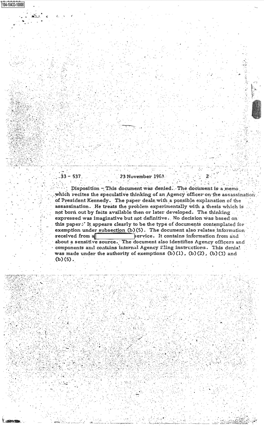 handle is hein.jfk/jfkarch48629 and id is 1 raw text is: 
S1O4~iO433~1OOO8

          4 . -.


.4


  33 - 537.              23November  1963



      Disposition - This document was denied.. The dociument is a.memo

which recites the speculative thinking of an Agency officer-on-the assassinatio,..

of President Kennedy.  The paper deals.with a possible explanation of the

assassination. He treats the problem experimentally with a thesis which is

not borix out by fai:ts available then or later developed. The thinking .

expressed  was imaginative but not definitive.. No decision w'as based on

this paper:.' It. appears clearly to be the type of docunents contemplated for

exemption under  subsection (b)(5). The document also relates izformation

received from  a           vervice. It   contains information from and

about a sensitive source. The document also identifies Agency officers and

components  and contins internal Agency fling instructions. This denial

was made  under the authority of exemptions (b) (1), (b)(2) (b) (3) and

(b) (5).


                          -I









       -.4


          A,,..
                            I,      .,
                                *        .              .~

                                                  - .   .       .   ¶
                       $    I            I
                       ...........................
                                   I.  *   - .j -

    4        . . , .   .     I              - -





*  -   -I .     , ,       I                  -I

         I                 .   *         *


                            .................................~.
- .---. -  .------.--.-   - ...


