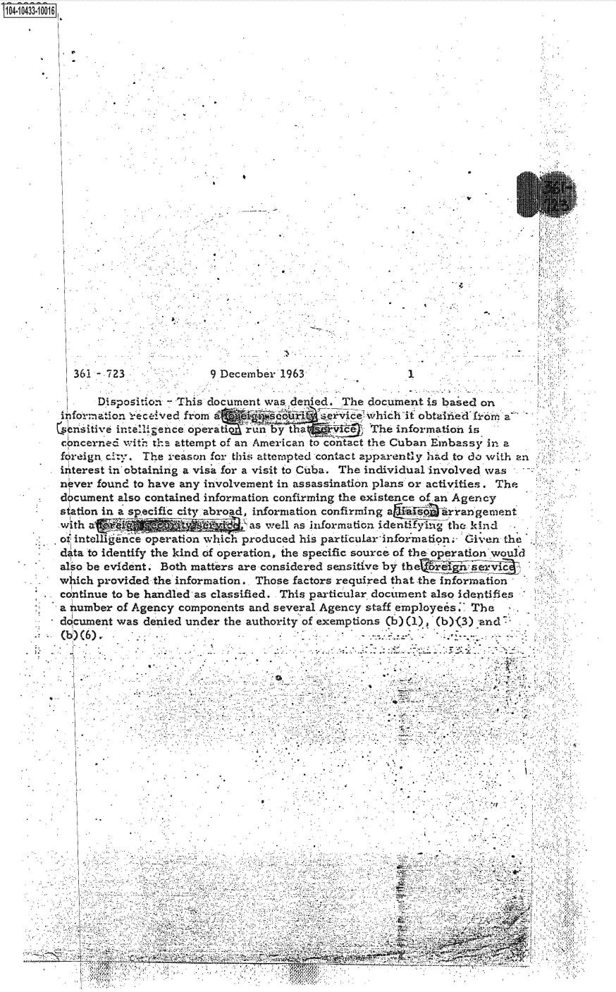 handle is hein.jfk/jfkarch48632 and id is 1 raw text is: 14.10433-10016



























          36-  723              9 December 19631

              Disposition - This document was denied. The document is based on
        information received from J IeiceM whichit obtai.ied           1 fro    a
        4sensitive intelligence. operati  rn Y' t     The information   is
        concerned with the attempt of an American to contact the Cuban Embassy in a
        foreign city. The reason for this attempted contact apparently had to do with an
        interest in obtaining a visa for a visit to Cuba. The individual involved was
        never found to have any involvement in assassination plans or activities. The
        document also contained information confirming the existence of an Agency
        station in a specific city abroad, information confirming a drrangement
        w ith a FI 'i 6as well as information identifying the. kind
        o intelligence operation which produced his particular information. Given the
        d ta to identify the kind of operation, the specific source of the operation would
        also be evident. Both matters are considered sensitive by t
        which provided the information.. Those factors required that the information
        continue to be handled as classified. This particular document also identifies
        a number of Agency components and several Agency staff employees.. The
        document was denied under the authority of exemptions (b) (1) (b)(3) and.
        (b) (6).


